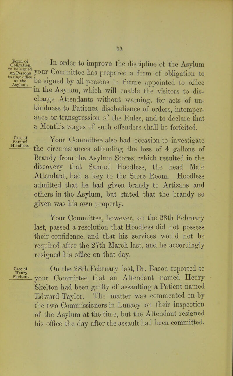 Obligation In order to improve tlie discipline of tlie Asylum on Persons youi’ Committeo has prepared a form of ohliffation to Asylum. . Signed by all persons in future appointed to office in the Asylum, which will enable the visitors to dis- charge Attendants Avithout Avarning, for acts of un- kindness to Patients, disobedience of orders, intemper- ance or transgression of the Rules, and to declare that a Month’s Avages of such offenders shall be forfeited. Samuel Youi' Committec also had occasion to investigate —the circumstances attending the loss of 4 gallons of Brandy from the Asylum Stores, Avhich resulted in the discovery that Samuel Hoodless, the head Male Attendant, had a key to the Store Room. Hoodless admitted that he had given brandy to Artizans and others in the Asylum, but stated that the brandy so given was his own property. Your Committee, however, on the 28th February last, passed a resolution that Hoodless did not possess their confidence, and that his services AAmuld not be required after the 27th March last, and he accordingly resigned his office on that day. (^^eof On the 28th February last, Dr. Bacon reported to . your Committee that an Attendant named Henry Skelton had been guilty of assaulting a Patient named Edward Taylor. The matter was commented on by the tAvo Commissioners in Lunacy on their inspection of the Asylum at the time, but the Attendant resigned his office the day after the assault had been committed.