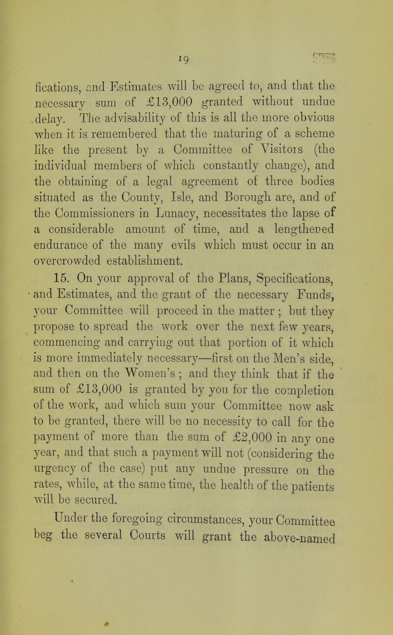 ^9 fications, and Estimates will be agreed to, and tliat the necessary sum of £13,000 granted without undue . delay. The advisability of this is all the more obvious when it is remembered that the maturing of a scheme like the present by a Committee of Visitors (the individual members of which constantly change), and the obtaining of a legal agreement of three bodies situated as the County, Isle, and Borough are, and of the Commissioners in Lunacy, necessitates the lapse of a considerable amount of time, and a lengthened endurance of the many evils which must occur in an overcrowded establishment. 15. On your approval of the Plans, Specifications, and Estimates, and the grant of the necessary Funds, your Committee will proceed in the matter ; but they propose to spread the work over the next few years, commencing and carrying out that portion of it which is more immediately necessary—first on the Men’s side, and then on the Women’s ; and they think that if the sum of £13,000 is granted by you for the completion of the work, and which sum your Committee now ask to be granted, there will be no necessity to call for the payment of more than the sum of £2,000 in any one year, and that such a payment will not (considering the urgency of the case) put any undue pressure on the rates, while, at the same time, the health of the patients will be secured. Under the foregoing circumstances, your Committee beg the several Courts will grant the above-named 0