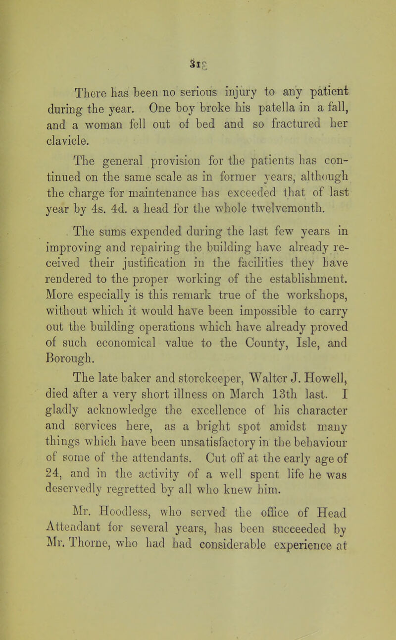 Sip; There has been no serious injury to any patient during the year. One boy broke his patella in a fall, and a woman fell out of bed and so fractured her clavicle. The general provision for the patients has con- tinued on the same scale as in former years, although the charge for maintenance has exceeded that of last year by 4s. 4d. a head for the whole twelvemonth. The sums expended during the last few years in improving and repairing the building have already re- ceived their justification in the facilities they have rendered to the proper working of the establishment. More especially is this remark true of the workshops, without which it would have been impossible to carry out the building operations which have already proved of such economical value to the County, Isle, and Borough. The late baker and storekeeper, Walter J. Howell, died after a very short illness on March 13th last. I gladly acknowledge the excellence of his character and services here, as a bright spot amidst many things which have been unsatisfactory in the behaviour of some of the attendants. Cut off at the early age of 24, and in the activity of a well spent life he was deservedly regretted by all who knew him. Mr. Hoodless, who served the office of Head Attendant for several years, has been succeeded by Mr. Thorne, who had had considerable experience at