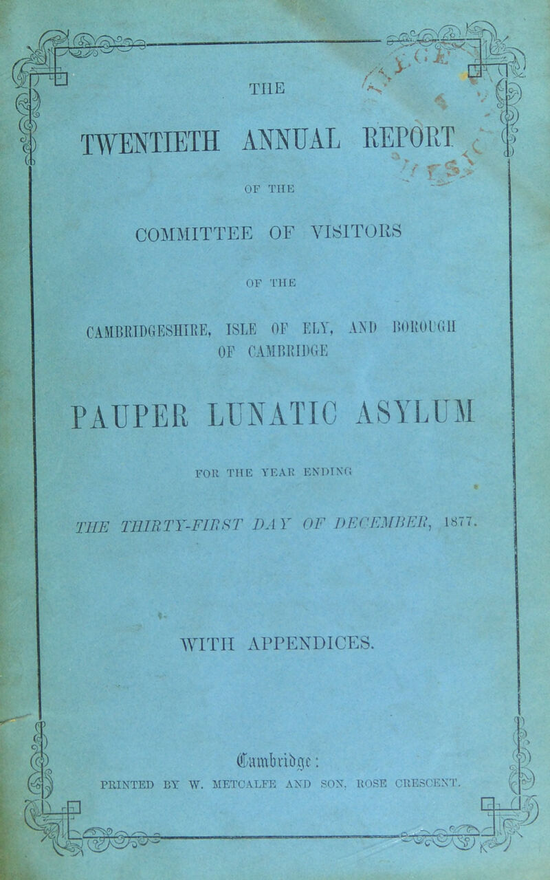 TWENTIETH ANNUAL v WITv !*; * - (ft REPORT ( <v a>) 'V TSi OF THE COMMITTEE OF VISITORS OF THE CAMBRIDGESHIRE, ISLE OF ELY, AND BOROl’GII OF CAMBRIDGE PAUPER LUNATIC ASYLUM Foil THE YEAR ENDING THE THIRTY-FIB ST HAY OF DECEMBER, 1ST 7. WITH APPENDICES. Cambribqe: PRINTED BY W. METCALFE AND SON. ROSE CRESCENT. & f) □ (