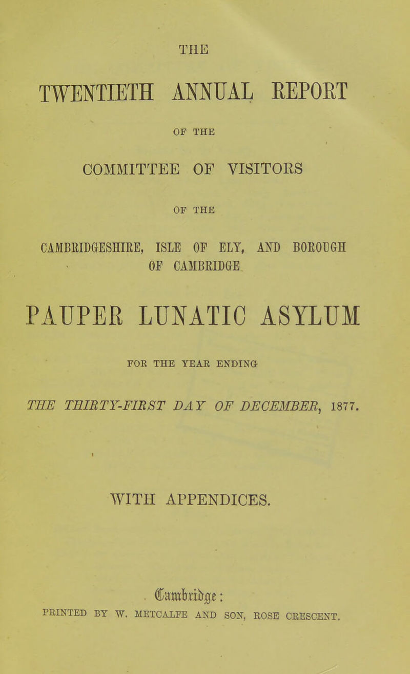 TWENTIETH ANNUAL REPORT OF THE COMMITTEE OF VISITORS OF THE CAMBRIDGESHIRE, ISLE OF ELY, AND BOROUGH OF CAMBRIDGE PAUPER LUNATIC ASYLUM FOR THE YEAR ENDING THE THIRTY-FIRST DAY OF DECEMBER, 1877. WITH APPENDICES. . Cambrige: PRINTED BY W. METCALFE AND SON, ROSE CRESCENT.
