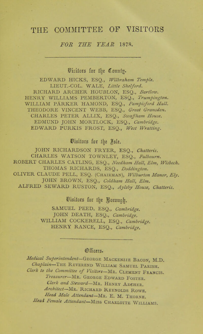 THE COMMITTEE OF VISITORS FOR TEE YEAR 1878. Visitors for ilje dtaitnfg. EDWARD HICKS, ESQ., Wilbraham Temple. LIEUT.-COL. WALE, Little Shelford. RICHARD ARCHER HOUBLON, ESQ., Bartlow. HENRY WILLIAMS PEMBERTON, ESQ., Trumpington. WILLIAM PARKER HAMOND, ESQ., Pampisford Hall. THEODORE VINCENT WEBB, ESQ., Great Gransden. CHARLES PETER ALLIX, ESQ., Swaffham House. EDMUND JOHN MORTLOCK, ESQ., Cambridge. EDWARD PURKIS FROST, ESQ., West Wratting. Visitors for % |sle. JOHN RICHARDSON FRYER, ESQ., Chatteris. CHARLES WATSON TOWN LEY, ESQ., Fulboum. ROBERT CHARLES CATLING, ESQ., Needham Hall, Elm, Wisbech. THOMAS RICHARDS, ESQ., Doddington. OLIVER CLAUDE PELL, ESQ. (Chairman), Wilburton Manor, Ely. JOHN BROWN, ESQ., Coldliam Hall, Elm. ALFRED SEWARD RUSTON, ESQ., Aylsby House, Chatteris. Visitors for % gorouglj. SAMUEL PEED. ESQ., Cambridge. JOHN DEATH, ESQ., Cambridge. WILLIAM COCKERELL, ESQ., Cambridge. HENRY RANCE, ESQ., Cambridge. ©ffictrs. Medical Superintendent— George Mackenzie Bacon, M.D. Chaplain—The Reverend William Samuel Parish. derk to the Committee of Visitors—Mr. Clement Francis. Treasurer Mr. George Edward Foster. Clerk and Steward—Mr. Henry Archer. Architect—Mr. Richard Reynolds Rowe. Head Male Attendant—Mr. E. M. Thorne. Head Female Attendant—Miss Charlotte Williams.