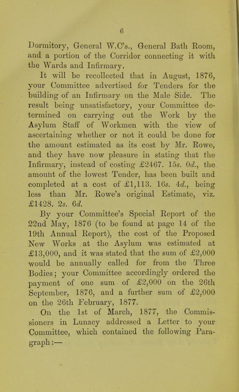 c> Dormitory, General W.C’s., General Bath Room, and a portion of the Corridor connecting it with the Wards and Infirmary. It will be recollected that in August, 1876, your Committee advertised for Tenders for the building of an Infirmary on the Male Side. The result being unsatisfactory, your Committee de- termined on carrying out the Work by the Asylum Staff of Workmen with the view of ascertaining whether or not it could be done for the amount estimated as its cost by Mr. Rowe, and they have now pleasure in stating that the Infirmary, instead of costing £2467. 15s. 0d., the amount of the lowest Tender, has been built and completed at a cost of £1,113. 16s. 4d., being less than Mr. Rowe’s original Estimate, viz. £1428. 2s. Q>d. By your Committee’s Special Report of the 22nd May, 1876 (to be found at page 14 of the 19th Annual Report), the cost of the Proposed New Works at the Asylum was estimated at £13,000, and it was stated that the sum of £2,000 would be annually called for from the Three Bodies; your Committee accordingly ordered the payment of one sum of £2,000 on the 26th September, 1876, and a further sum of £2,000 on the 26th February, 1877. On the 1st of March, 1877, the Commis- sioners in Lunacy addressed a Letter to your Committee, which contained the following Para- graph :—