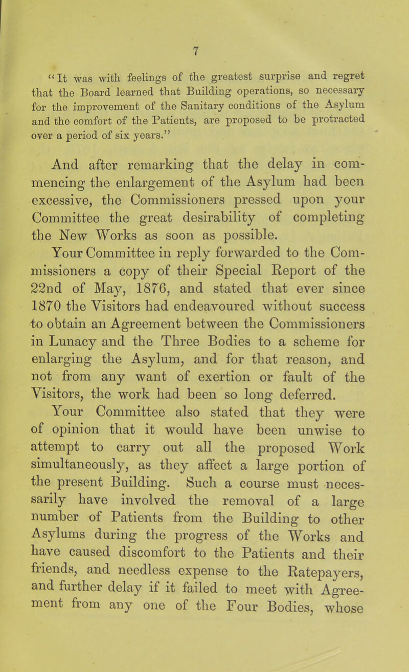 “It was with feelings of the greatest surprise and regret that the Board learned that Building operations, so necessary for the improvement of the Sanitary conditions of the Asylum and the comfort of the Patients, are proposed to be protracted over a period of six years.” And after remarking that the delay in com- mencing the enlargement of the Asylum had been excessive, the Commissioners pressed upon your Committee the great desirability of completing the New Works as soon as possible. Your Committee in reply forwarded to the Com- missioners a copy of their Special Report of the 22nd of May, 1876, and stated that ever since 1870 the Visitors had endeavoured without success to obtain an Agreement between the Commissioners in Lunacy and the Three Bodies to a scheme for enlarging the Asylum, and for that reason, and not from any want of exertion or fault of the Visitors, the work had been so long deferred. Your Committee also stated that they were of opinion that it would have been unwise to attempt to carry out all the proposed Work simultaneously, as they affect a large portion of the present Building. Such a course must neces- sarily have involved the removal of a large number of Patients from the Building to other Asylums during the progress of the Works and have caused discomfort to the Patients and their friends, and needless expense to the Ratepayers, and further delay if it failed to meet with Agree- ment from any one of the Four Bodies, whose