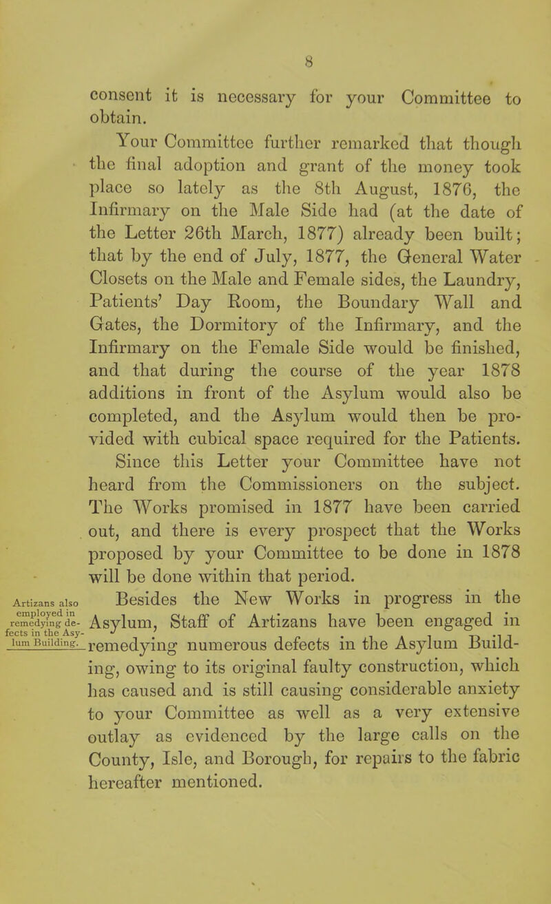 consent it is necessary for your Committee to obtain. Your Committee further remarked that though the final adoption and grant of the money took place so lately as the 8th August, 1876, the Infirmary on the Male Side had (at the date of the Letter 26th March, 1877) already been built; that by the end of July, 1877, the General Water Closets on the Male and Female sides, the Laundry, Patients’ Day Room, the Boundary Wall and Gates, the Dormitory of the Infirmary, and the Infirmary on the Female Side would be finished, and that during the course of the year 1878 additions in front of the Asylum would also bo completed, and the Asylum would then be pro- vided with cubical space required for the Patients. Since this Letter your Committee have not heard from the Commissioners on the subject. The Works promised in 1877 have been carried out, and there is every prospect that the Works proposed by your Committee to be done in 1878 will be done within that period. Artisans also Besides the New Works in progress in the remedyingde- Asylum, Staff of Artizans have been engaged in Sum-Building. r Am Allying numerous defects in the Asylum Build- ing, owing to its original faulty construction, which has caused and is still causing considerable anxiety to your Committee as well as a very extensive outlay as evidenced by the large calls on the County, Isle, and Borough, for repairs to the fabric hereafter mentioned.
