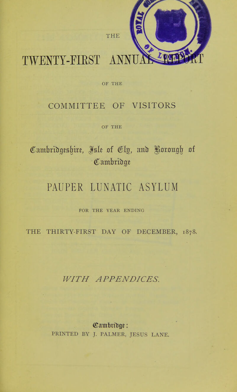 TWENTY-FIRST ANNU OF THE COMMITTEE OF VISITORS OF THE CambribgcsfjiiT, Jfslc 0f (Bhj, imb goTougb of Camlmbge PAUPER LUNATIC ASYLUM FOR THE YEAR ENDING THE THIRTY-FIRST DAY OF DECEMBER, 1878, WITH APPENDICES. (ftamfirtoge: PRINTED BY J. PALMER, JESUS LANE.