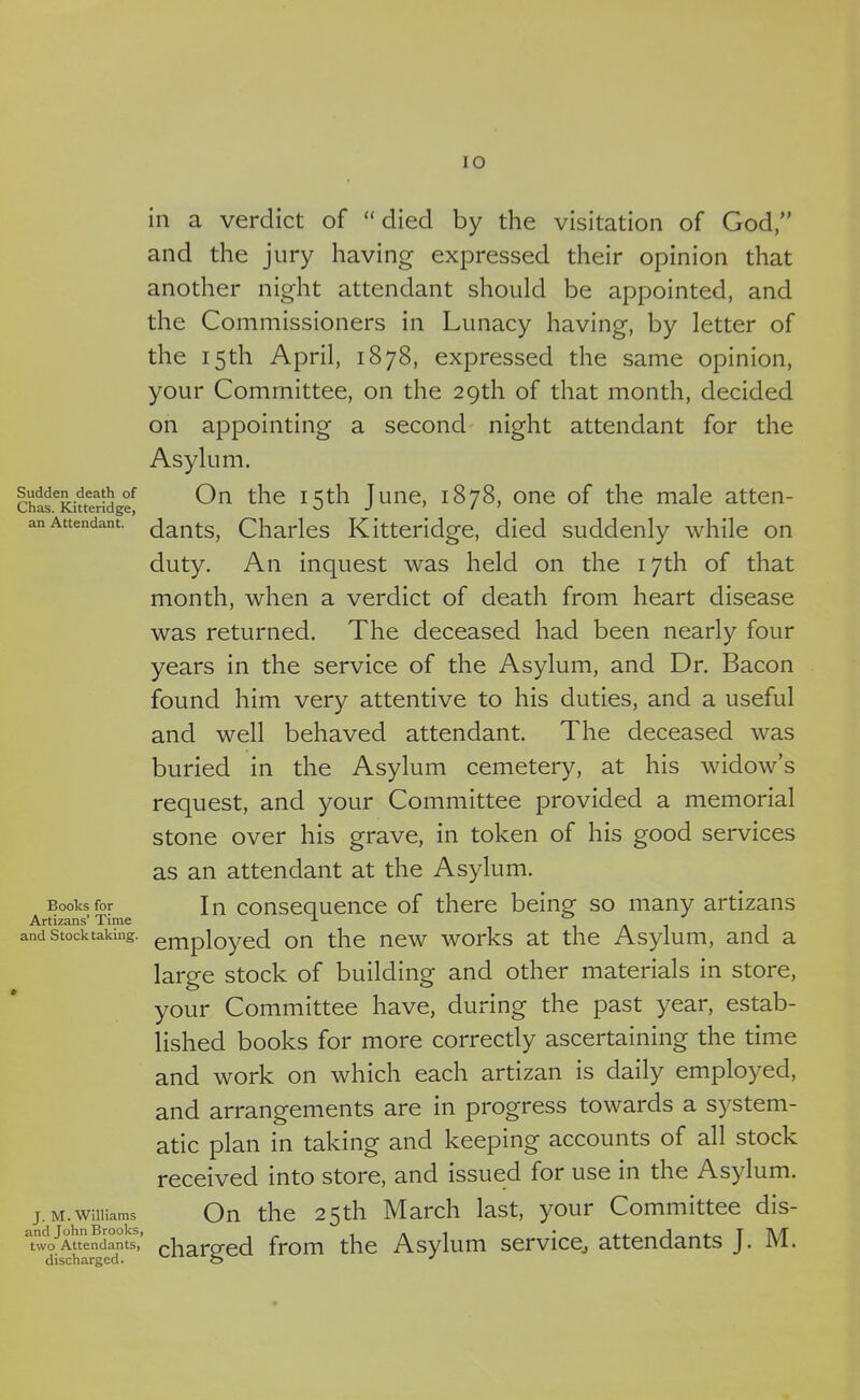 IO Sudden death of Chas. Kitteridge, an Attendant. Books for Artizans’ Time and Stocktaking. J. M. Williams and John Brooks, two Attendants, discharged. in a verdict of “ died by the visitation of God,” and the jury having expressed their opinion that another night attendant should be appointed, and the Commissioners in Lunacy having, by letter of the 15th April, 1878, expressed the same opinion, your Committee, on the 29th of that month, decided on appointing a second night attendant for the Asylum. On the 15th June, 1878, one of the male atten- dants, Charles Kitteridge, died suddenly while on duty. An inquest was held on the 17th of that month, when a verdict of death from heart disease was returned. The deceased had been nearly four years in the service of the Asylum, and Dr. Bacon found him very attentive to his duties, and a useful and well behaved attendant. The deceased was buried in the Asylum cemetery, at his widow’s request, and your Committee provided a memorial stone over his grave, in token of his good services as an attendant at the Asylum. In consequence of there being so many artizans employed on the new works at the Asylum, and a large stock of building and other materials in store, your Committee have, during the past year, estab- lished books for more correctly ascertaining the time and work on which each artizan is daily employed, and arrangements are in progress towards a system- atic plan in taking and keeping accounts of all stock received into store, and issued for use in the Asylum. On the 25th March last, your Committee dis- charged from the Asylum service, attendants J. M.