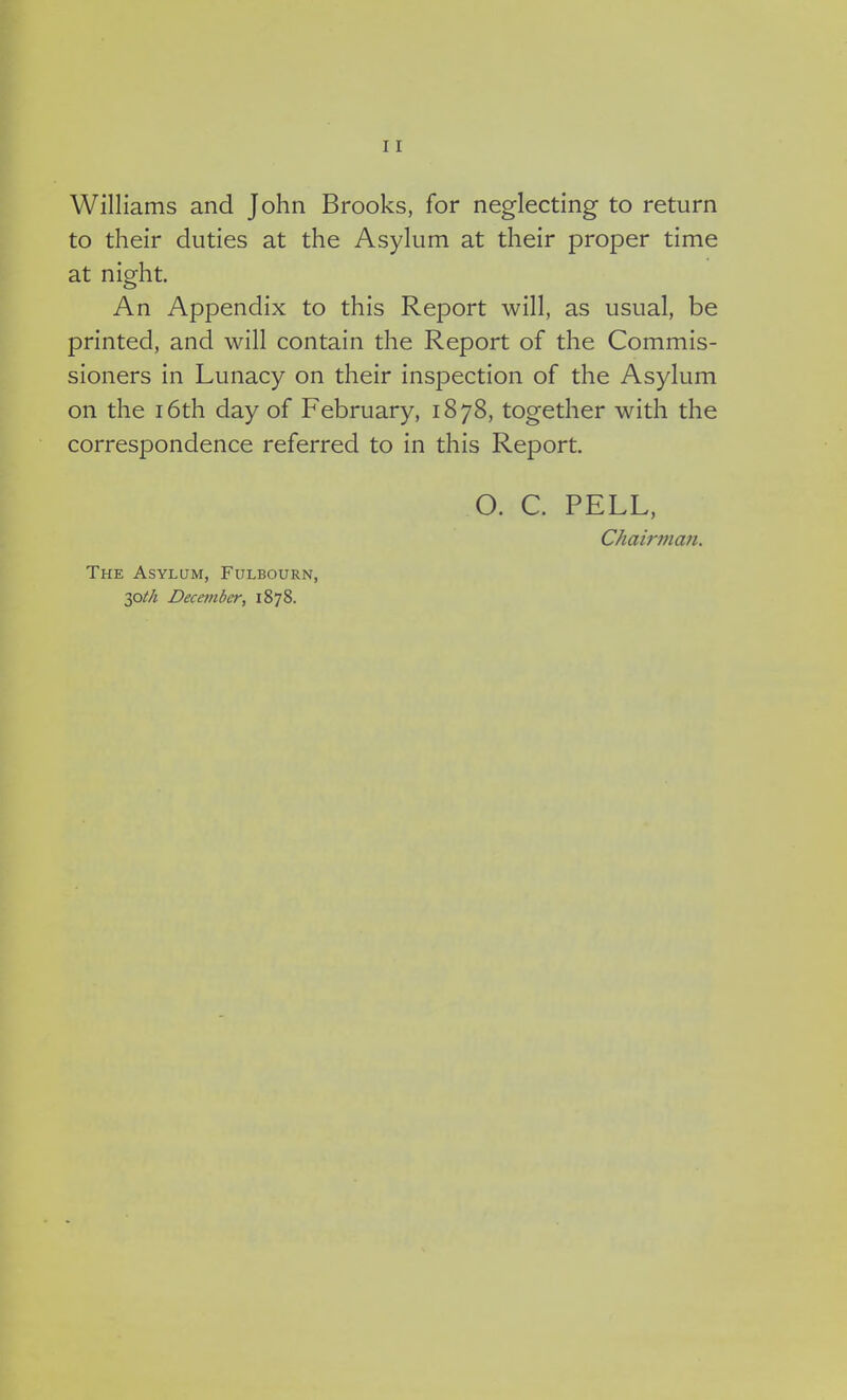Williams and John Brooks, for neglecting to return to their duties at the Asylum at their proper time at night. An Appendix to this Report will, as usual, be printed, and will contain the Report of the Commis- sioners in Lunacy on their inspection of the Asylum on the 16th day of February, 1878, together with the correspondence referred to in this Report. O. C. PELL, Chairman. The Asylum, Fulbourn, 30th December, 1878.