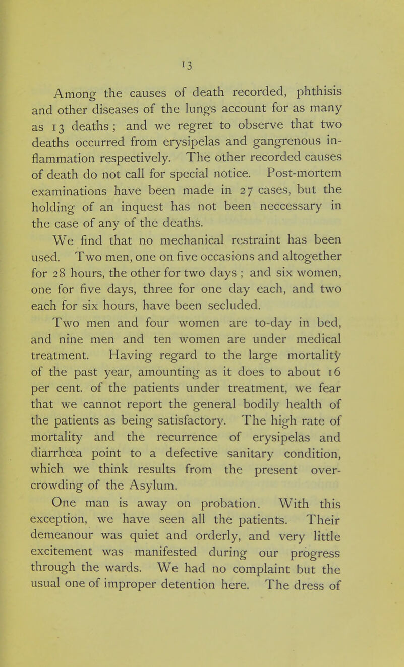 Among the causes of death recorded, phthisis and other diseases of the lungs account for as many as 13 deaths; and we regret to observe that two deaths occurred from erysipelas and gangrenous in- flammation respectively. The other recorded causes of death do not call for special notice. Post-mortem examinations have been made in 27 cases, but the holding of an inquest has not been neccessary in the case of any of the deaths. We find that no mechanical restraint has been used. Two men, one on five occasions and altogether for 28 hours, the other for two days ; and six women, one for five days, three for one day each, and two each for six hours, have been secluded. Two men and four women are to-day in bed, and nine men and ten women are under medical treatment. Having regard to the large mortality of the past year, amounting as it does to about 16 per cent, of the patients under treatment, we fear that we cannot report the general bodily health of the patients as being satisfactory. The high rate of mortality and the recurrence of erysipelas and diarrhoea point to a defective sanitary condition, which we think results from the present over- crowding of the Asylum. One man is away on probation. With this exception, we have seen all the patients. Their demeanour was quiet and orderly, and very little excitement was manifested during our progress through the wards. We had no complaint but the usual one of improper detention here. The dress of