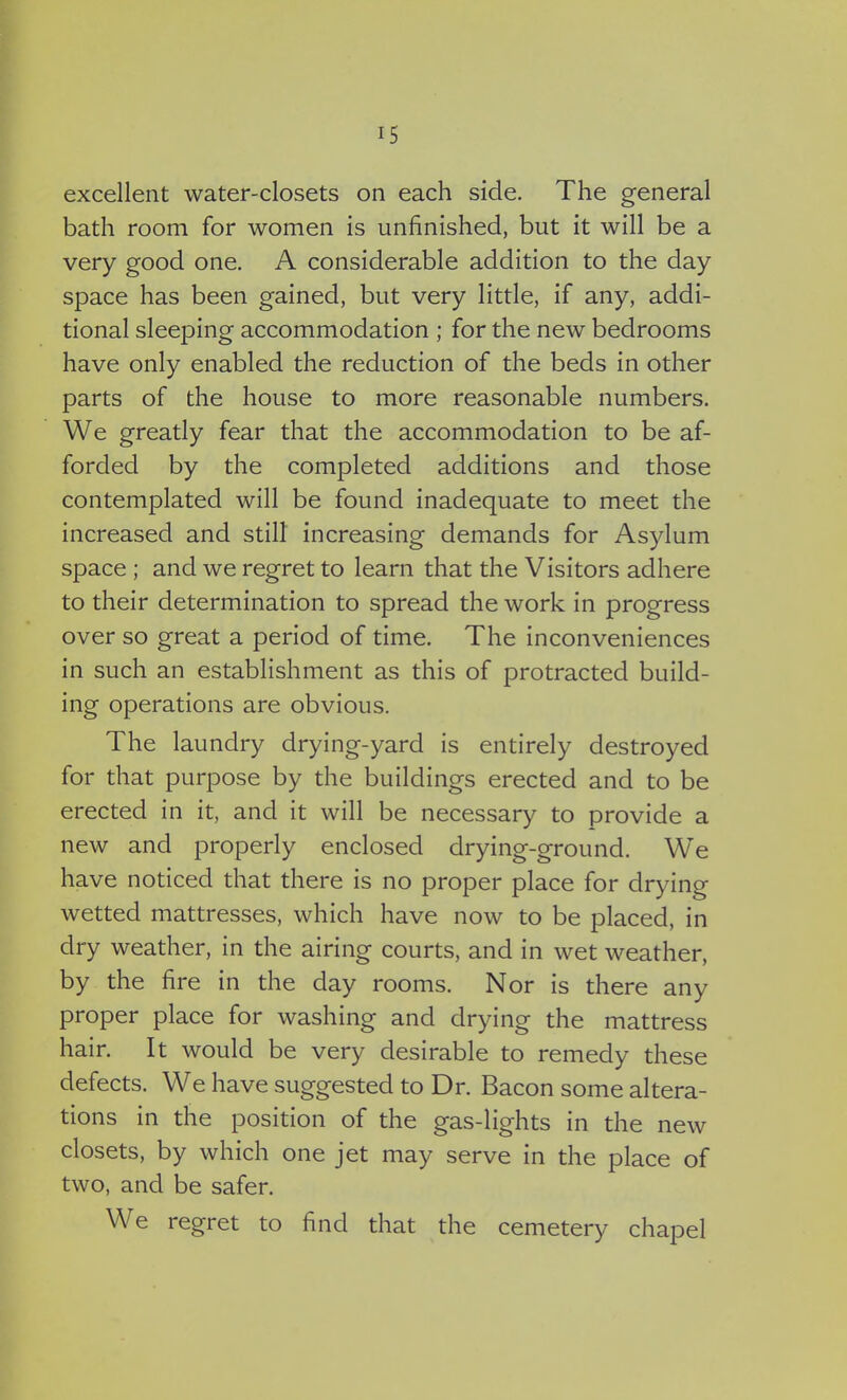 excellent water-closets on each side. The general bath room for women is unfinished, but it will be a very good one. A considerable addition to the day space has been gained, but very little, if any, addi- tional sleeping accommodation ; for the new bedrooms have only enabled the reduction of the beds in other parts of the house to more reasonable numbers. We greatly fear that the accommodation to be af- forded by the completed additions and those contemplated will be found inadequate to meet the increased and still increasing demands for Asylum space ; and we regret to learn that the Visitors adhere to their determination to spread the work in progress over so great a period of time. The inconveniences in such an establishment as this of protracted build- ing operations are obvious. The laundry drying-yard is entirely destroyed for that purpose by the buildings erected and to be erected in it, and it will be necessary to provide a new and properly enclosed drying-ground. We have noticed that there is no proper place for drying wetted mattresses, which have now to be placed, in dry weather, in the airing courts, and in wet weather, by the fire in the day rooms. Nor is there any proper place for washing and drying the mattress hair. It would be very desirable to remedy these defects. We have suggested to Dr. Bacon some altera- tions in the position of the gas-lights in the new closets, by which one jet may serve in the place of two, and be safer. We regret to find that the cemetery chapel