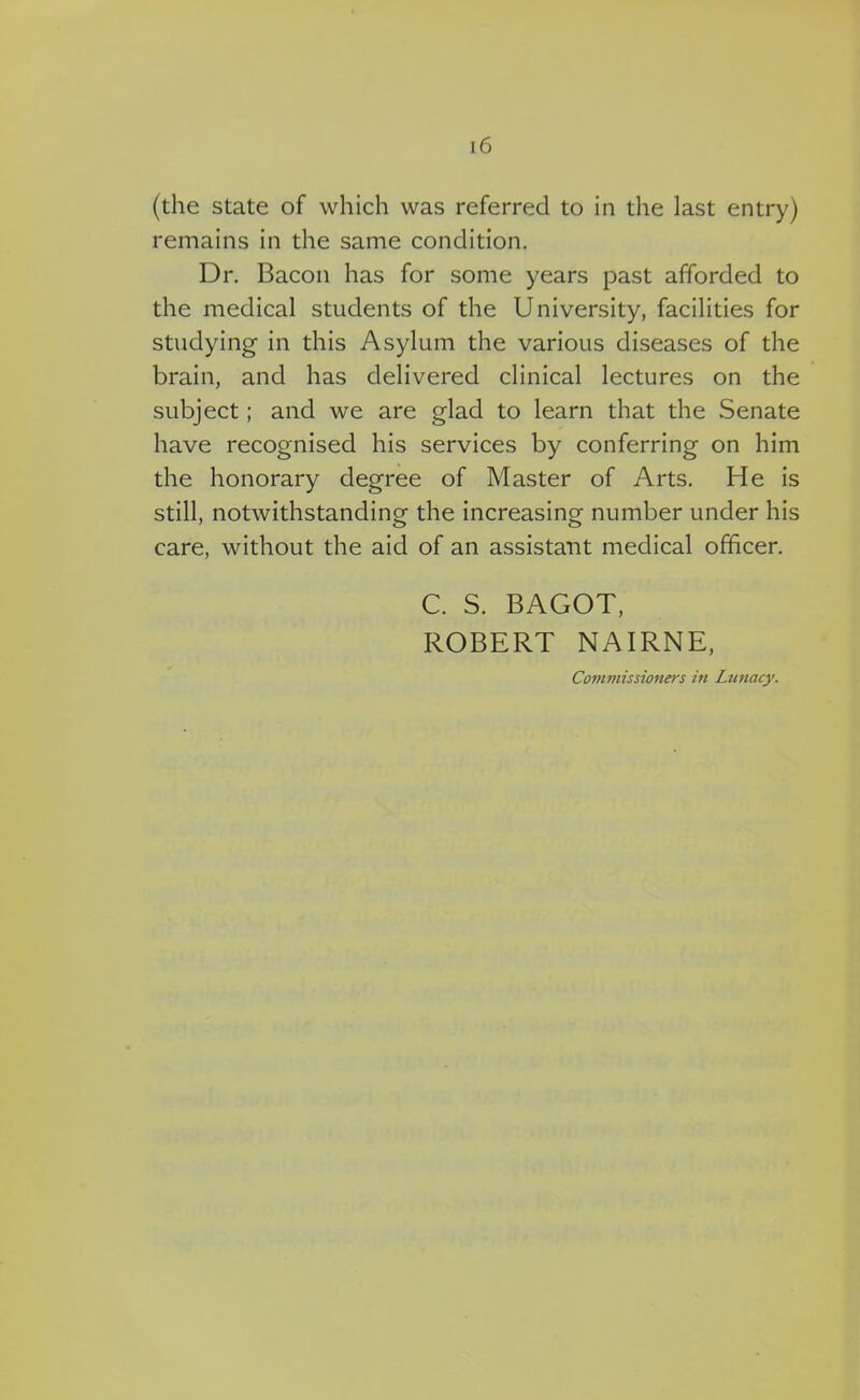 (the state of which was referred to in the last entry) remains in the same condition. Dr. Bacon has for some years past afforded to the medical students of the University, facilities for studying in this Asylum the various diseases of the brain, and has delivered clinical lectures on the subject; and we are glad to learn that the Senate have recognised his services by conferring on him the honorary degree of Master of Arts. He is still, notwithstanding the increasing number under his care, without the aid of an assistant medical officer. C. S. BAGOT, ROBERT NAIRNE, Commissioners in Lunacy.