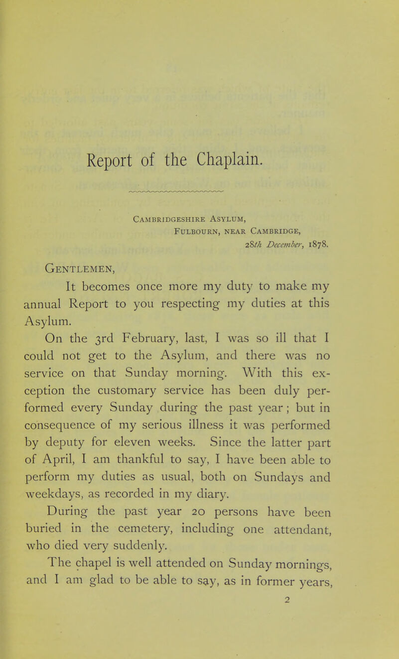 Report of the Chaplain. Cambridgeshire Asylum, Fulbourn, near Cambridge, 28th December, 1878. Gentlemen, It becomes once more my duty to make my annual Report to you respecting my duties at this Asylum. On the 3rd February, last, I was so ill that 1 could not get to the Asylum, and there was no service on that Sunday morning. With this ex- ception the customary service has been duly per- formed every Sunday during the past year ; but in consequence of my serious illness it was performed by deputy for eleven weeks. Since the latter part of April, I am thankful to say, I have been able to perform my duties as usual, both on Sundays and weekdays, as recorded in my diary. During the past year 20 persons have been buried in the cemetery, including one attendant, who died very suddenly. The chapel is well attended on Sunday mornings, and I am glad to be able to say, as in former years, 2