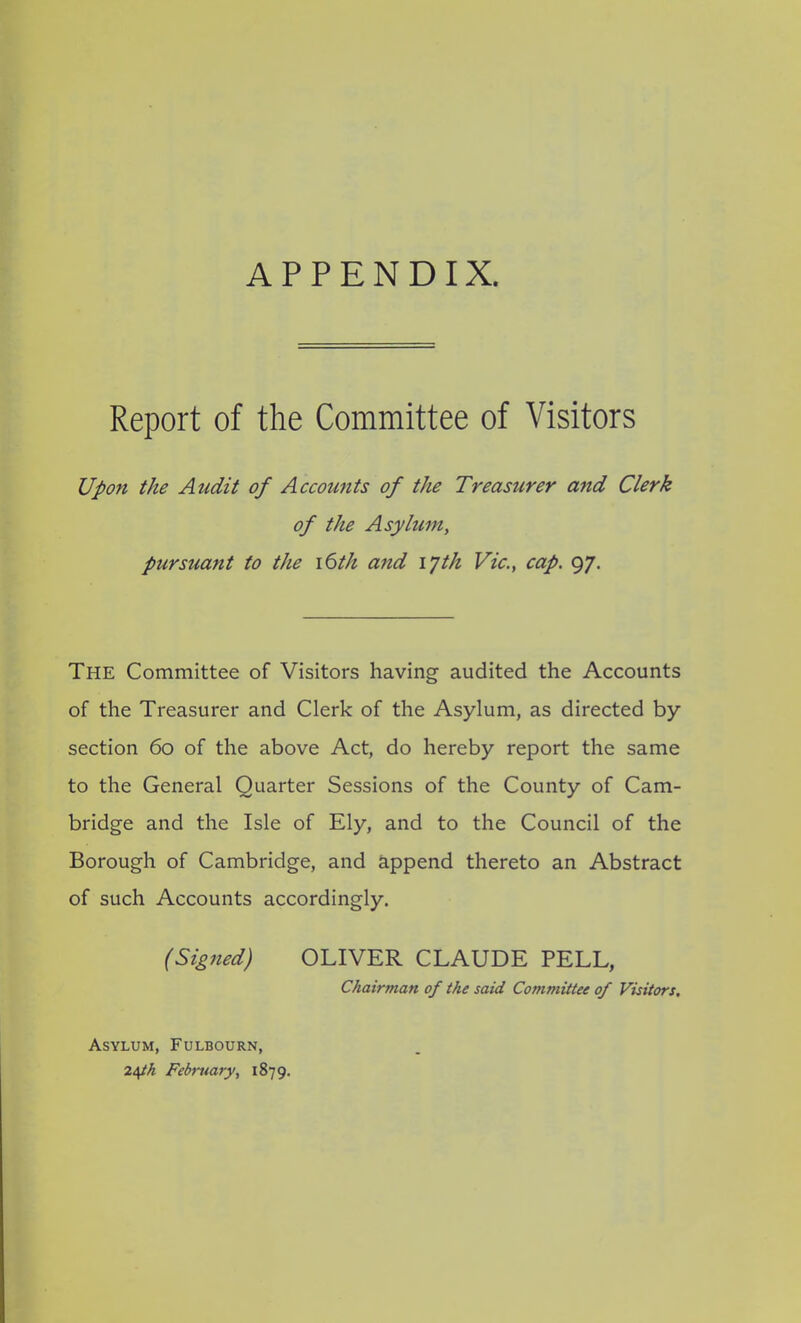 APPENDIX. Report of the Committee of Visitors Upon the Audit of Accounts of the Treasurer and Clerk of the Asylum, pursuant to the 16th and iph Vic., cap. 97. The Committee of Visitors having audited the Accounts of the Treasurer and Clerk of the Asylum, as directed by section 60 of the above Act, do hereby report the same to the General Quarter Sessions of the County of Cam- bridge and the Isle of Ely, and to the Council of the Borough of Cambridge, and append thereto an Abstract of such Accounts accordingly. (Signed) OLIVER CLAUDE PELL, Chairman of the said Committee of Visitors. Asylum, Fulbourn, 24th February, 1879.