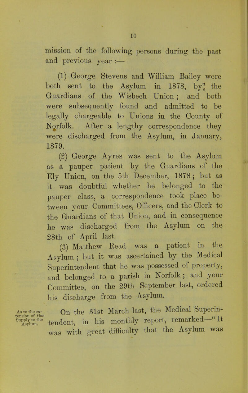 mission of the following persons during the past and previous year :— (1) George Stevens and William Bailey were both sent to the Asylum in 1878, by] the Guardians of the Wisbech Union ; and both were subsequently found and admitted to be legally chargeable to Unions in the County of Norfolk. After a lengthy correspondence they were discharged from the Asylum, in January, 1879. (2) George Ayres was sent to the Asylum as a pauper patient by the Guardians of the Ely Union, on the 5th December, 1878 ; but as it was doubtful whether he belonged to the pauper class, a correspondence took place be- tween your Committees, Officers, and the Clerk to the Guardians of that Union, and in consequence he was discharged from the Asylum on the 28th of April last. (3) Matthew Read was a patient in the Asylum ; but it was ascertained by the Medical Superintendent that he was possessed of property, and belonged to a parish in Norfolk ; and your Committee, on the 29th September last, ordered his discharge from the Asylum. As to the ex- On the 31st March last, the Medical Supei in- tension of Gas l J 11 Tx tendent, in his monthly report, remarked— It with great difficulty that the Asylum was was