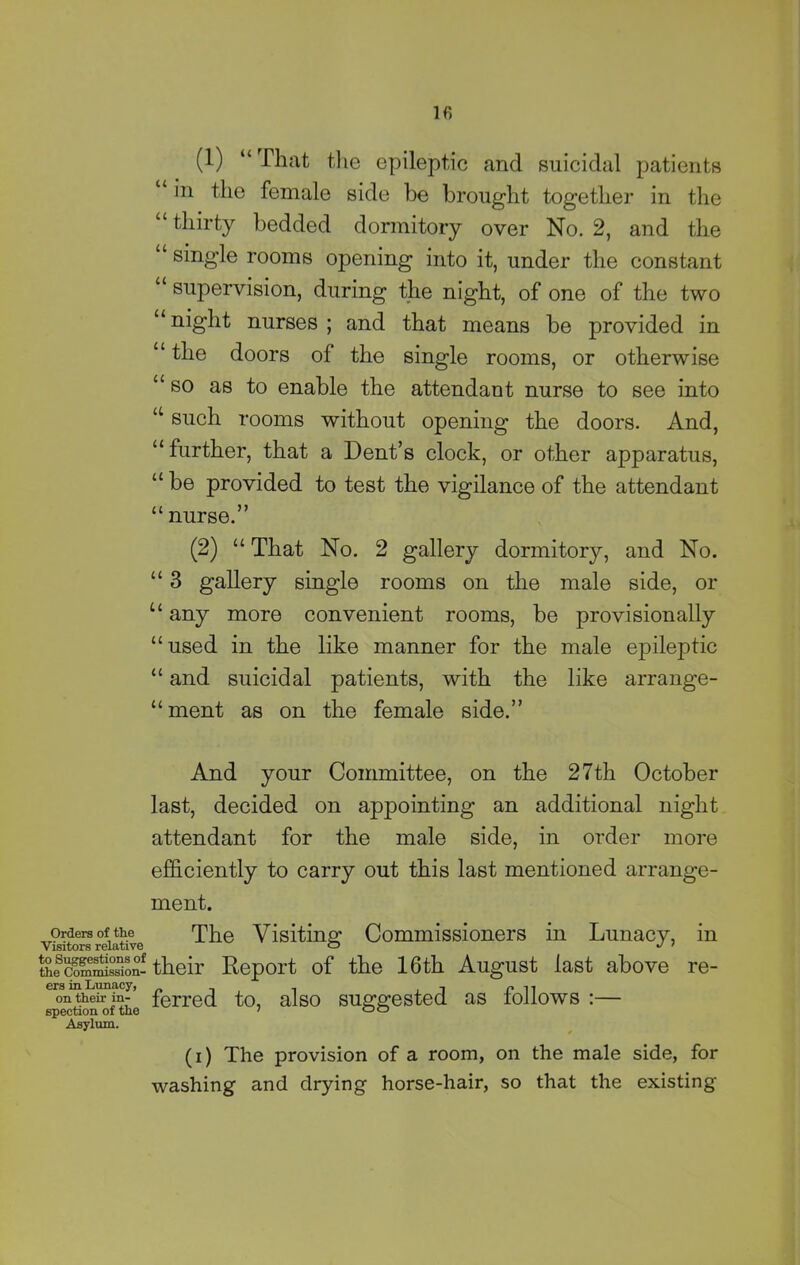 (1) “That the epileptic and suicidal patients “ in the female side be brought together in the “ thirty bedded dormitory over No. 2, and the “ single rooms opening into it, under the constant “ supervision, during the night, of one of the two “night nurses ; and that means be provided in “ the doors of the single rooms, or otherwise “so as to enable the attendant nurse to see into u such rooms without opening the doors. And, “ further, that a Dent’s clock, or other apparatus, “ be provided to test the vigilance of the attendant “ nurse.” (2) “ That No. 2 gallery dormitory, and No. “ 3 gallery single rooms on the male side, or u any more convenient rooms, be provisionally “ used in the like manner for the male epileptic “ and suicidal patients, with the like arrange- “ment as on the female side.” And your Committee, on the 27th October last, decided on appointing an additional night attendant for the male side, in order more efficiently to carry out this last mentioned arrange- ment. visitors relative The Visiting Commissioners in Lunacy, in the^m^isston-their Report of the 16th August fast above re- ConUtheir inf’ fcrred to, also suggested as follows :— spection of tie 7 00 Asylum. (1) The provision of a room, on the male side, for washing and drying horse-hair, so that the existing