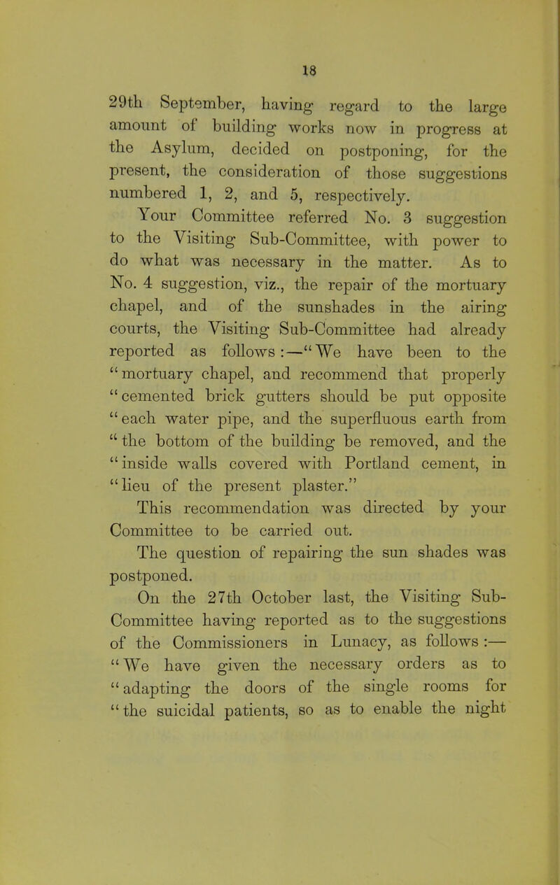 29tli September, having regard to the large amount of building works now in progress at the Asylum, decided on postponing, for the present, the consideration of those suggestions numbered 1, 2, and 5, respectively. Tour Committee referred No. 3 suggestion to the Visiting Sub-Committee, with power to do what was necessary in the matter. As to No. 4 suggestion, viz., the repair of the mortuary chapel, and of the sunshades in the airing courts, the Visiting Sub-Committee had already reported as follows:—“We have been to the “mortuary chapel, and recommend that properly “ cemented brick gutters should be put opposite “ each water pipe, and the superfluous earth from “ the bottom of the building be removed, and the “ inside walls covered with Portland cement, in “lieu of the present plaster.” This recommendation was directed by your Committee to be carried out. The question of repairing the sun shades was postponed. On the 27th October last, the Visiting Sub- Committee having reported as to the suggestions of the Commissioners in Lunacy, as follows :— “We have given the necessary orders as to “adapting the doors of the single rooms for “the suicidal patients, so as to enable the night