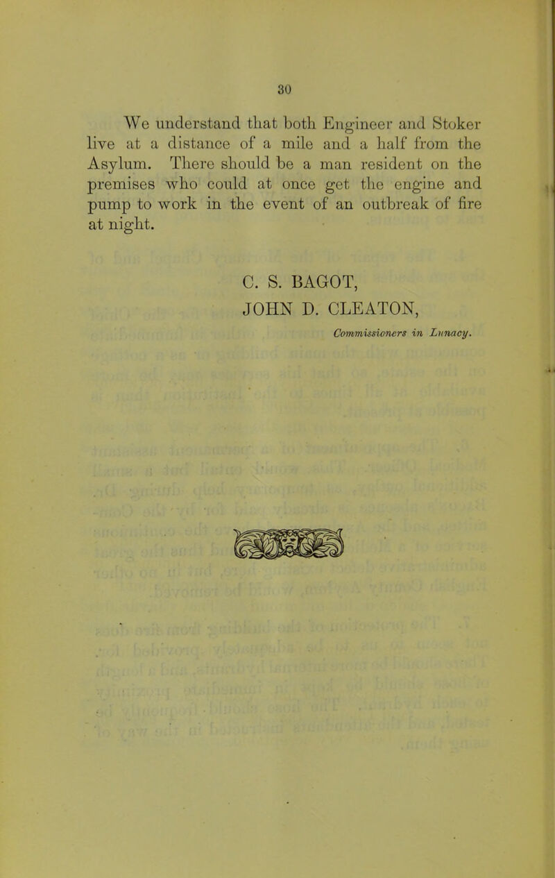 We understand that both Engineer and Stoker live at a distance of a mile and a half from the Asylum. There should be a man resident on the premises who could at once get the engine and pump to work in the event of an outbreak of fire at night. C. S. BAGOT, JOHN D. CLEATON, Commissioners in Lunacy.