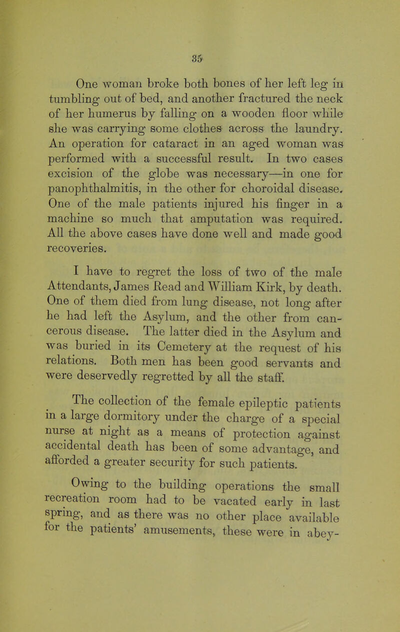 3& One woman broke both bones of her left leg in tumbling out of bed, and another fractured the neck of her humerus by falling on a wooden floor while she was carrying some clothes across the laundry. An operation for cataract in an aged woman was performed with a successful result. In two cases excision of the globe was necessary—in one for panophthalmitis, in the other for choroidal disease. One of the male patients injured his finger in a machine so much that amputation was required. All the above cases have done well and made good recoveries. I have to regret the loss of two of the male Attendants, James Read and William Kirk, by death. One of them died from lung disease, not long after he had left the Asylum, and the other from can- cerous disease. The latter died in the Asylum and was buried in its Cemetery at the request of his relations. Both men has been g'ood servants and were deservedly regretted by all the staff. The collection of the female epileptic patients in a large dormitory under the charge of a special nurse at night as a means of protection against accidental death has been of some advantage, and afforded a greater security for such patients. Owing to the building operations the small recreation room had to be vacated early in last spring, and as there was no other place available for the patients’ amusements, these were in abey-