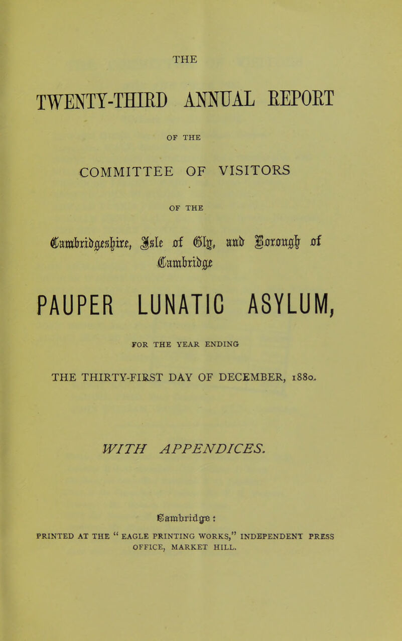 THE TWENTY-THIRD ANNEAL REPORT OF THE COMMITTEE OF VISITORS OF THE Cumfoifrrtir*, Jsle of <8>Ig, anft 'jQaxtmofy of PAUPER LUNATIC ASYLUM, FOR THE YEAR ENDING THE THIRTY-FIRST DAY OF DECEMBER, 1880. WITH APPENDICES. Cambridge t PRINTED AT THE “ EAGLE PRINTING WORKS,” INDEPENDENT PRESS OFFICE, MARKET HILL.