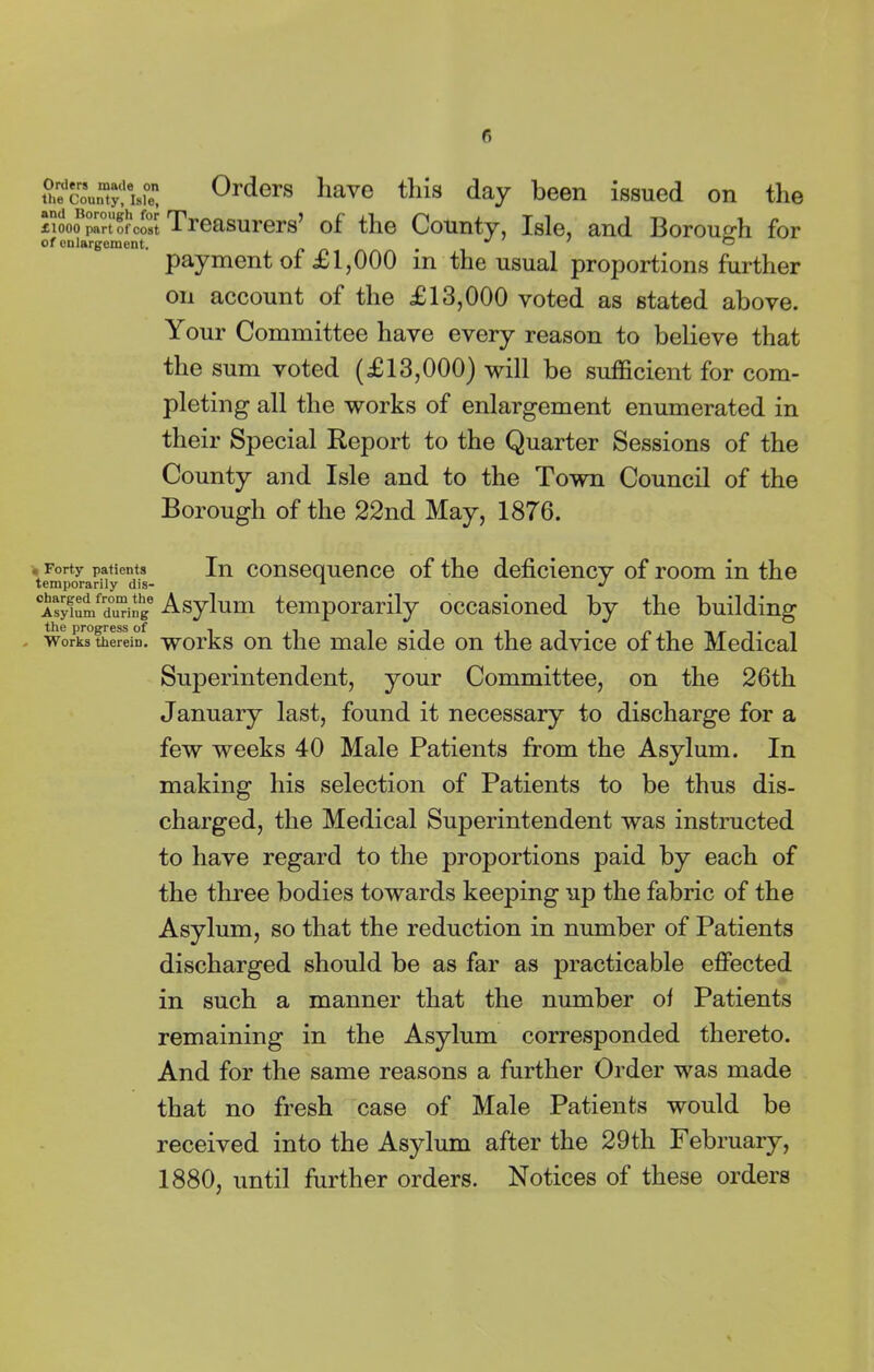 r. ayS^aS 0rders ]lave th'3 day been issued on the £1000 port of coot Treasurers’ of the County, Isle, and Borough for of enlargement. J ’ O payment of £1,000 in the usual proportions further on account of the £13,000 voted as stated above. Your Committee have every reason to believe that the sum voted (£13,000) will be sufficient for com- pleting all the works of enlargement enumerated in their Special Report to the Quarter Sessions of the County and Isle and to the Town Council of the Borough of the 22nd May, 1876. . Forty patients In consequence of the deficiency of room in the temporarily dis- 1 J Asy!umfrd°u“ng Asylum temporarily occasioned by the building works0therein, works on the male side on the advice of the Medical Superintendent, your Committee, on the 26th January last, found it necessary to discharge for a few weeks 40 Male Patients from the Asylum. In making his selection of Patients to be thus dis- charged, the Medical Superintendent was instructed to have regard to the proportions paid by each of the three bodies towards keeping up the fabric of the Asylum, so that the reduction in number of Patients discharged should be as far as practicable effected in such a manner that the number of Patients remaining in the Asylum corresponded thereto. And for the same reasons a further Order was made that no fresh case of Male Patients would be received into the Asylum after the 29th February, 1880, until further orders. Notices of these orders
