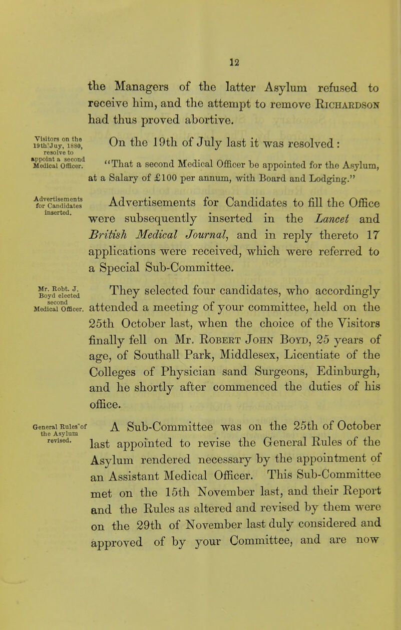 the Managers of the latter Asylum refused to receive him, and the attempt to remove Richardson had thus proved abortive. Visitors on tho 19th'Juy, 1880, resolve to appoint a second Medical Officer. On the 19tli of July last it was resolved: “That a second Medical Officer be appointed for the Asylum, at a Salary of £100 per annum, with Board and Lodging.” Advertisements for Candidates inserted. Advertisements for Candidates to fill the Office were subsequently inserted in the Lancet and British Medical Journal, and in reply thereto 17 applications were received, which were referred to a Special Sub-Committee. Mr. Robt. J. Boyd elected second Medical Officer. They selected four candidates, who accordingly attended a meeting of your committee, held on the 25th October last, when the choice of the Visitors finally fell on Mr. Robert John Boyd, 25 years of age, of Southall Park, Middlesex, Licentiate of the Colleges of Physician sand Surgeons, Edinburgh, and he shortly after commenced the duties of his office. General Rules'of A Sub-Committee was on the 25tli of October the Asylum revised. ]as£ appointed to revise the General Rules of the Asylum rendered necessary by the appointment of an Assistant Medical Officer. This Sub-Committee met on the 15th November last, and their Report and the Rules as altered and revised by them were on the 29th of November last duly considered and approved of by your Committee, and are now