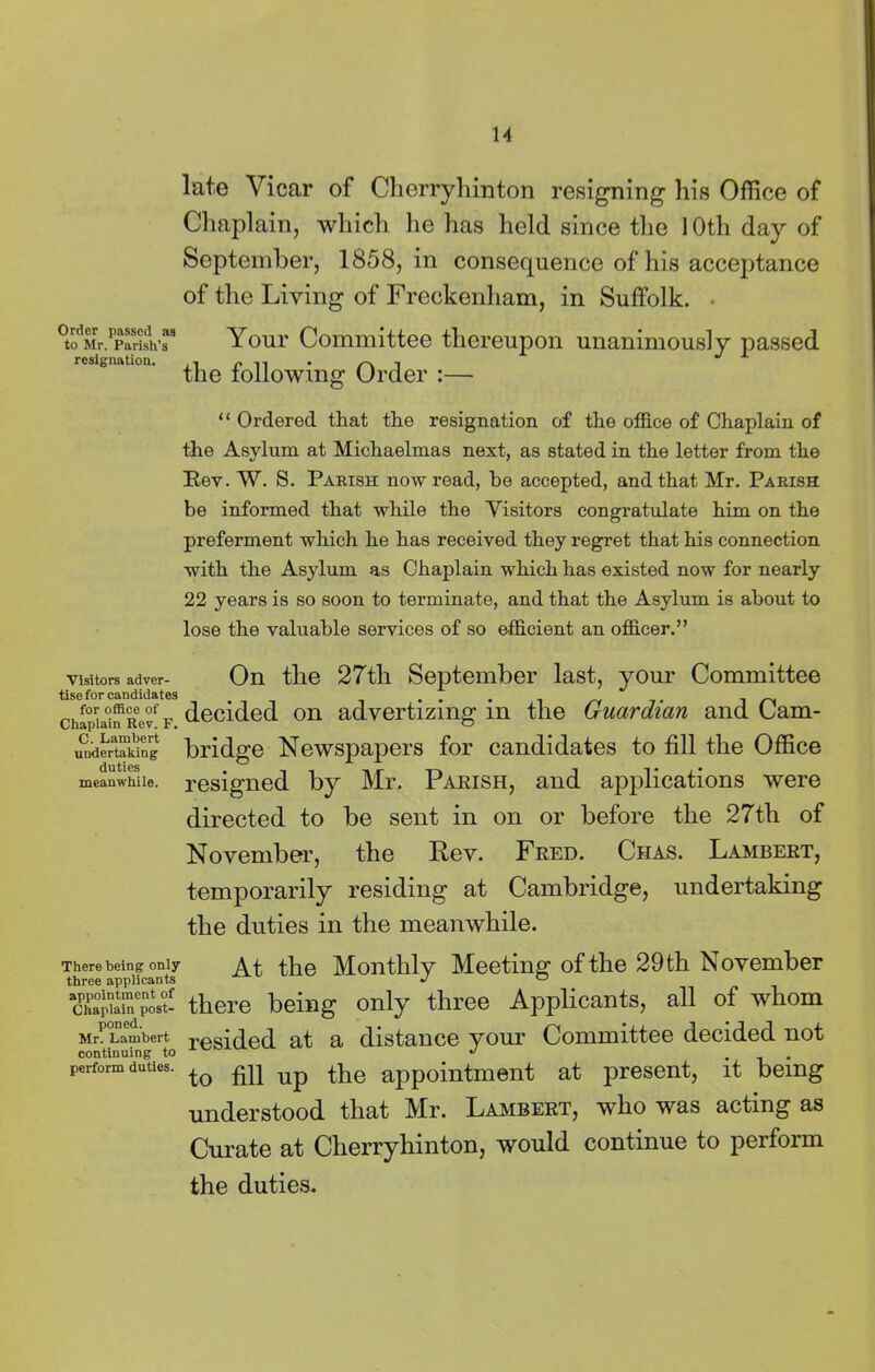 Order passed as to Mr. Parish’s resignation. Visitors adver- tise for candidates for office of Chaplain Rev. F. C. Lambert undertaking duties meanwhile. There being only three applicants appointment of Chaplain post- poned. Mr. Lambert continuing to perform duties. late Vicar of Cherryhinton resigning his Office of Chaplain, which he has held since the 1 Oth day of September, 1858, in consequence of his acceptance of the Living of Freckenham, in Suffolk. • Your Committee thereupon unanimously passed the following Order :— “ Ordered that the resignation of the office of Chaplain of the Asylum at Michaelmas next, as stated in the letter from the Rev. W. S. Parish now read, he accepted, and that Mr. Parish be informed that while the Visitors congratulate him on the preferment which he has received they regret that his connection with the Asylum as Chaplain which has existed now for nearly 22 years is so soon to terminate, and that the Asylum is about to lose the valuable services of so efficient an officer.” On the 27th September last, your Committee decided on advertizing in the Guardian and Cam- bridge Newspapers for candidates to fill the Office resigned by Mr. Parish, and applications were directed to be sent in on or before the 27th of November, the Rev. Fred. Chas. Lambert, temporarily residing at Cambridge, undertaking the duties in the meanwhile. At the Monthly Meeting of the 29 th November there being only three Applicants, all of whom resided at a distance your Committee decided not to fill up the appointment at present, it being understood that Mr. Lambert, who was acting as Curate at Cherryhinton, would continue to perform the duties.