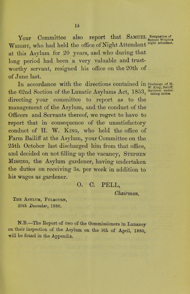 IS Your Committee also report that Samuel Wright, who had held the office of Night Attendant at this Asylum for 20 years, and who during that long period had been a very valuable and trust- worthy servant, resigned his office on the 20th of of June last. In accordance with the directions contained in the 62nd Section of the Lunatic Asylums Act, 1853, directing your committee to report as to the management of the Asylum, and the conduct of the Officers and Servants thereof, we regret to have to report that in consequence of the unsatisfactory conduct of H. W. King, who held the office of Farm Bailiff at the Asylum, your Committee on the 25th October last discharged him from that office, and decided on not tilling up the vacancy, Stephen Missing, the Asylum gardener, having undertaken the duties on receiving 3s. per week in addition to his wages as gardener. 0. C. PELL, The Asylum, Fulbourn, 20tk December, 1880. Chairman. N-33. The Report of two of the Commissioners in Lunancy on their inspection of the Asylum on the 9th of April, 1880, will he found in the Appendix. Resignation of Samuel Wright a night attendant. Discharge of H. W. King, Bailiff. Gardener under- taking dutiea.