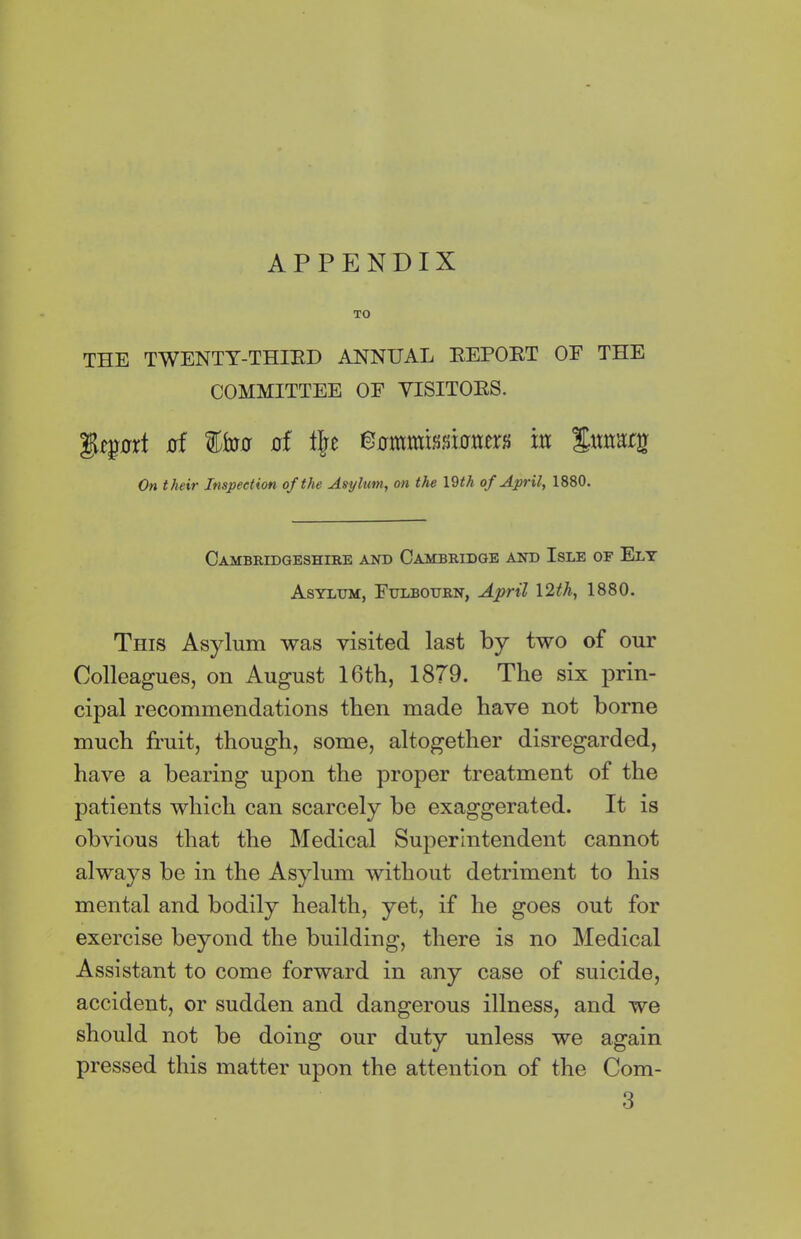 APPENDIX TO THE TWENTY-THIRD ANNUAL REPOET OF THE COMMITTEE OF VISITORS. jof of % m %nmt% On their Inspection of the Asylum, on the 19^ of April, 1880. Cambridgeshire and Cambridge and Isle of Ely Asylum, Fulbourn, April 12th, 1880. This Asylum was visited last by two of our Colleagues, on August 16th, 1879. The six prin- cipal recommendations then made have not borne much fruit, though, some, altogether disregarded, have a bearing upon the proper treatment of the patients which can scarcely be exaggerated. It is obvious that the Medical Superintendent cannot always be in the Asylum without detriment to his mental and bodily health, yet, if he goes out for exercise beyond the building, there is no Medical Assistant to come forward in any case of suicide, accident, or sudden and dangerous illness, and we should not be doing our duty unless we again pressed this matter upon the attention of the Com- 3