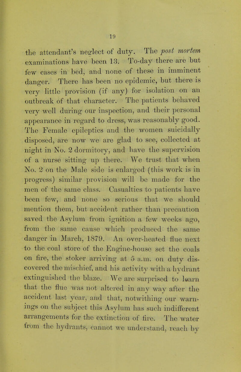 the attendant’s neglect of duty. The post mortem examinations have been 13. To-day there are but few cases in bed, and none of these in imminent danger. There has been no epidemic, but there is very little provision (if any) for isolation on an outbreak of that character. The patients behaved very well during our inspection, and their personal appearance in regard to dress, was reasonably good. The Female epileptics and the women suicidally disposed, are now we are glad to see, collected at night in No. 2 dormitory, and have the supervision of a nurse sitting up there. We trust that when No. 2 on the Male side is enlarged (this work is in progress) similar provision will be made for the men of the same class. Casualties to patients have been few, and none so serious that we should mention them, but accident rather than precaution saved the Asylum from ignition a few weeks ago, from the same cause which produced the same danger in March, 1879. An over-heated flue next to the coal store of the Engine-house set the coals on fire, the stoker arriving at 5 a.m. on duty dis- covered the mischief, and his activity with a hydrant extinguished the blaze. We are surprised to learn that the flue was not altered in any way after the accident last year, and that, notwithing our warn- ings on the subject this Asylum lias such indifferent anangements for the extinction of fire. The water from the hydrants, cannot we understand, reach by