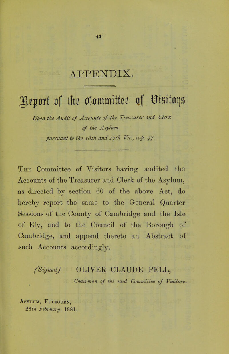 APPENDIX. Import of the Committee of fisttop Upon the Audit of Accounts of the Treasurer and Clerk of the Asylu tn. pursuant to tho 16th and ijth Vic., cap. g/. The Committee of Visitors having audited the Accounts of the Treasurer and Clerk of the Asylum, as directed by section 60 of the above Act, do hereby report the same to the General Quarter Sessions of the County of Cambridge and the Isle of Ely, and to the Council of the Borough of Cambridge, and append thereto an Abstract of such Accounts accordingly. (Signed) OLIVER CLAUDE PELL, Chairman of the mid Committee of Visitors. Asylum, Fulbourn, 28 th February, 1881.