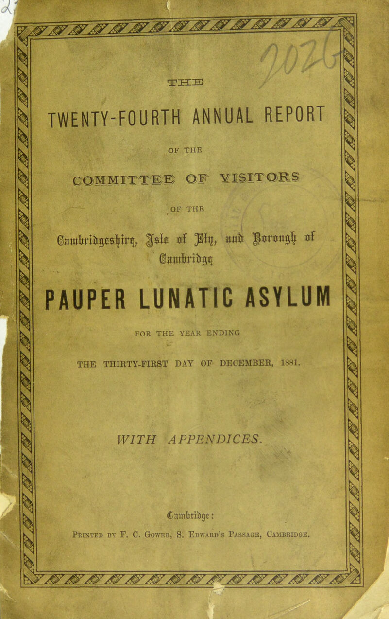 TWENTY-FOURTH ANNUAL REPORT OF THE OF THE nf Jtty, anti nf ©mutiritrg^ PAUPER LUNATIC ASYLUM FOR THE YEAR ENDING THE THIRTY-FIRST DAY OF DECEMBER, 1881. WITH APPENDICES. Cambribgc: Printed by F. C. Gower, S. Edward’s Passage, Cambridge.