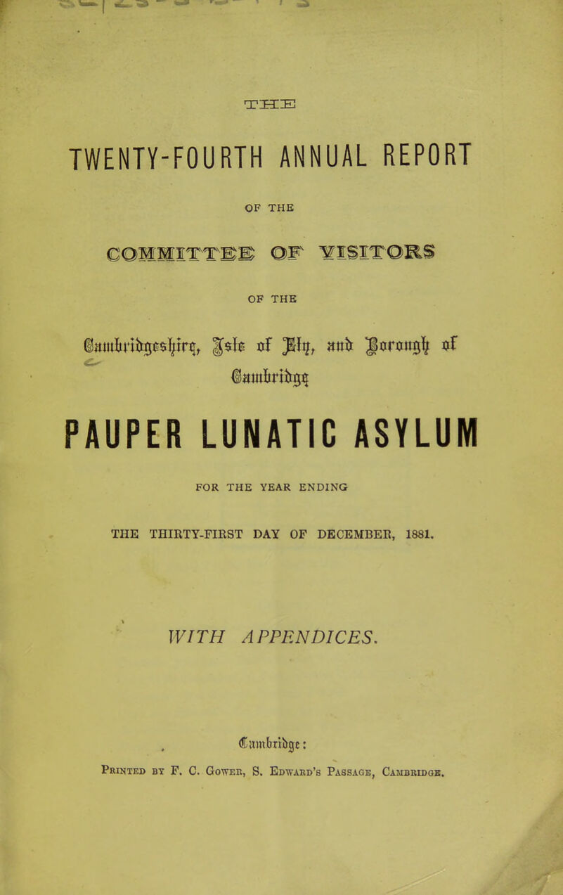 THE TWENTY-FOURTH ANNUAL REPORT OF THE COOTTTIS OF VISITORS OF THE uF Jlty, mih jtormtgfj oF iambnhgij PAUPER LUNATIC ASYLUM FOR THE YEAR ENDING THE THIRTY-FIRST DAY OF DECEMBER, 1881. WITH APPENDICES. , Cumfrribge: Printed by F. C. Gower, S. Edward’s Passage, Cambridge.