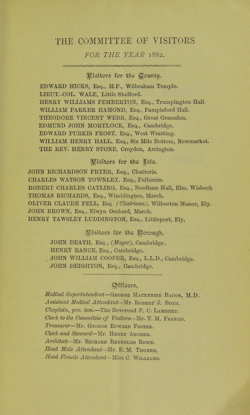 THE COMMITTEE OF VISITORS FOR THE YEAR 1882. sSfi6itorA for tho gounty. EDWARD HICKS, Esq., M.P., Wilbraham Temple. LIEUT.-COL. WALE, Little Slielford. HENRY WILLIAMS PEMBERTON, Esq., Trumpington Hall. WILLIAM PARKER HAMOND, Esq., Pampisford Hall. THEODORE VINCENT WEBB, Esq., Great Gransden. EDMUND JOHN MORTLOCK, Esq., Cambridge. EDWARD PURKIS FROST, Esq., West Wratting. WILLIAM HENRY HALL, Esq., Six Mile Bottom, Newmarket. THE REV. HENRY STONE, Croydon, Arrington. ||iAitor6 for the |Palc. JOHN RICHARDSON PRYER, Esq., Chatteris. CHARLES WATSON TOWNLEY, Esq., Fulbourn. ROBERT CHARLES CATLING, Esq., Needham Hall, Elm, Wisbech THOMAS RICHARDS, Esq., Wimblingtou, March. OLIVER CLAUDE PELL, Esq (Chairman), Wilburton Manor, Ely. JOHN BROWN, Esq., Elwyn Orchard, March. HENRY TAWSLEY LUDDINGTON, Esq., Littleport, Ely, IpAitorA for the tOorouyh. JOHN DEATH, Esq, {Mayor), Cambridge. HENRY RANCE, Esq., Cambridge. JOHN WILLIAM COOPER, Esq., L.L.D., Cambridge. JOHN DEIGHTON, Esq., Cambridge. CSfficcrA, Medical Superintendent—George Mackenzie Bacon, M.D. Assistant Medical Attendant—Mr. Robert J. Boyd. Chaplain, pro. tem.—The Reverend F. C. Lambert. Clerk to the Committee cf Visitors—Mr. T. M. Francis. Treasurer—Mr. George Edward Foster. Clerk and Steward—Mr. Henry Archer. Architect—Mr. Richard Reynolds Rowe. Head Male Attendant—Mr. E. M. Thorne, Head Female Attendant—Miss C. Williams.