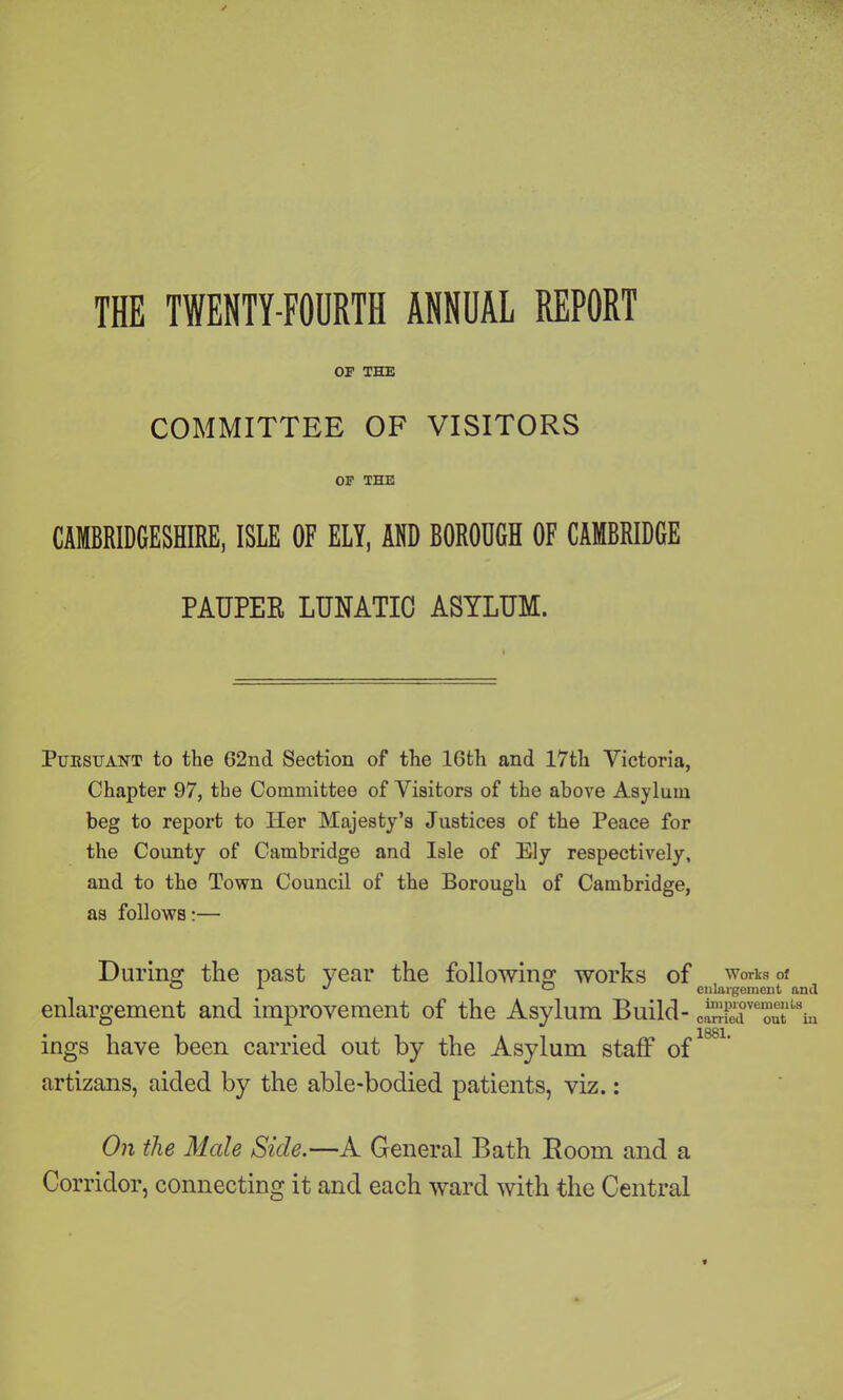 OF THE COMMITTEE OF VISITORS OF THE CAMBRIDGESHIRE, ISLE OF ELY, AND BORODGH OF CAMBRIDGE PAUPEK LUNATIC ASYLUM. Pursuant to the G2nd Section of the 16th and 17th Victoria, Chapter 97, the Committee of Visitors of the above Asylum beg to report to Her Majesty’s Justices of the Peace for the County of Cambridge and Isle of Ely respectively, and to the Town Council of the Borough of Cambridge, as follows:— During the past year the following works of works of ° x J ° enlargement and enlargement and improvement of the Asylum Build- oS’mt'k ings have been carried out by the Asylum staff of artizans, aided by the able-bodied patients, viz.: On the Male Side.—A General Bath Boom and a Corridor, connecting it and each ward with the Central