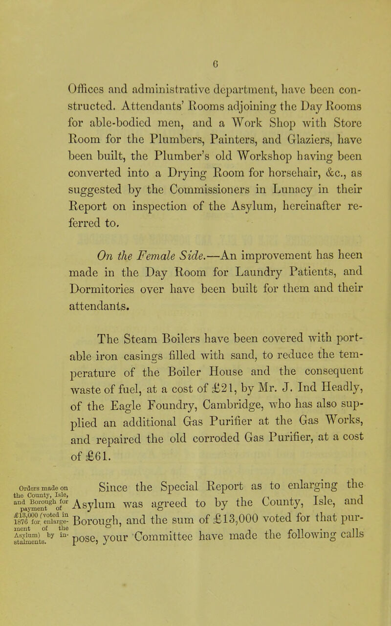 Offices and administrative department, have been con- structed. Attendants’ Rooms adjoining the Day Rooms for able-bodied men, and a Work Shop with Store Room for the Plumbers, Painters, and Glaziers, have been built, the Plumber’s old Workshop having been converted into a Drying Room for horsehair, &c., as suggested by the Commissioners in Lunacy in their Report on inspection of the Asylum, hereinafter re- ferred to. On the Female Side.—An improvement has heen made in the Day Room for Laundry Patients, and Dormitories over have been built for them and their attendants. The Steam Boilers have been covered with port- able iron casings tilled with sand, to reduce the tem- perature of the Boiler House and the consequent waste of fuel, at a cost of £-21, by Mr. J. Ind Headly, of the Eagle Foundry, Cambridge, who has also sup- plied an additional Gas Purifier at the Gas Works, and repaired the old corroded Gas Purifier, at a cost of £61. Orders made on Since the Special Report as to enlaiging the the County, Isle, i x T 1 1 anpaymentghof01' Asylum was agreed to by the County, Isle, ana 1876 fo/ enlarge- Borough, and the sum of £13,000 voted for that pur- eiaheuL.by in_ pose, your Committee have made the following calls