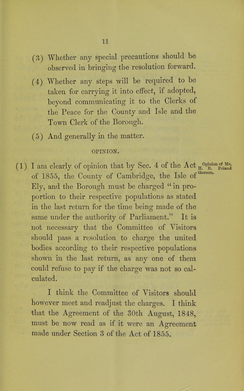 (3) Whether any special precautions should be observed in bringing the resolution forward. (4) Whether any steps will be required to be taken for carrying it into effect, if adopted, beyond communicating it to the Clerks of the Peace for the County and Isle and the Town Clerk of the Borough. (5) And generally in the matter. OPINION. (1) I am clearly of opinion that by Sec. 4 of the ActH°PBlc of 1855, the County of Cambridge, the Isle 0fthereou- Ely, and the Borough must be charged “ in pro- portion to their respective populations as stated in the last return for the time being made of the same under the authority of Parliament.” It is not necessary that the Committee of Visitors should pass a resolution to charge the united bodies according to their respective populations shown in the last return, as any one of them could refuse to pay if the charge was not so cal- culated. I think the Committee of Visitors should however meet and readjust the charges. I think that the Agreement of the 30th August, 1848, must be now read as if it were an Agreement made under Section 3 of the Act of 1855. of Mr. Poland