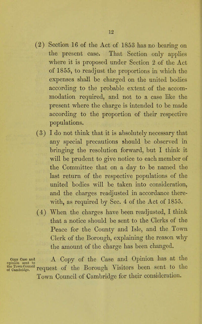 (2) Section 16 of the Act of 1853 has no bearing on the present case. That Section only applies where it is proposed under Section 2 of the Act of 1855, to readjust the proportions in which the expenses shall be charged on the united bodies according to the probable extent of the accom- modation required, and not to a case like the present where the charge is intended to be made according to the proportion of their respective populations. (3) I do not think that it is absolutely necessary that any special precautions should be observed in bringing the resolution forward, but I think it will be prudent to give notice to each member of the Committee that on a day to be named the last return of the respective populations of the united bodies will be taken into consideration, and the charges readjusted in accordance there- with, as required by Sec. 4 of the Act of 1855. (4) When the charges have been readjusted, I think that a notice should be sent to the Clerks of the Peace for the County and Isle, and the Town Clerk of the Borough, explaining the reason why the amount of the charge has been changed. copy case ana A Copy of the Case and Opinion has at the opinion sent to * •' x otcoSidgc.nci1 request of the Borough Visitors been sent to the Town Council of Cambridge for their consideration.