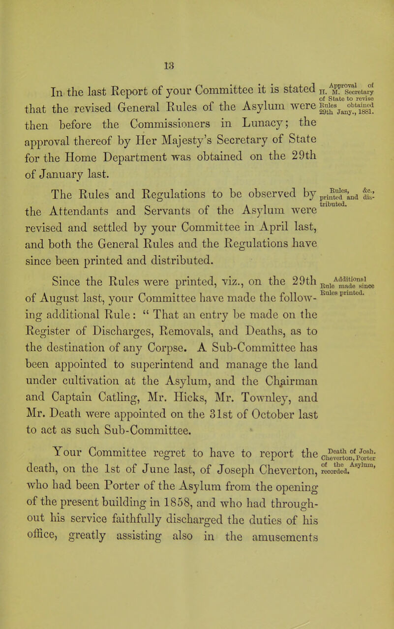 In the last Report of your Committee it is stated ^ m. secretary that the revised General Rules of the Asylum were ggs^btagd then before the Commissioners in Lunacy; the approval thereof by Her Majesty’s Secretary of State for the Home Department was obtained on tbe 29th of January last. The Rules and Regulations to be observed by priI^dcs’nd fc the Attendants and Servants of the Asylum were revised and settled by your Committee in April last, and both the General Rules and the Regulations have since been printed and distributed. Since the Rules were printed, viz., on the 29th RldeASeTiLoe of August last, your Committee have made the follow- Knlc8prmtcd- ing additional Rule: “ That an entry be made on the Register of Discharges, Removals, and Deaths, as to the destination of any Corpse. A Sub-Committee has been appointed to superintend and manage the land under cultivation at the Asylum, and the Chairman and Captain Catling, Mr. Hicks, Mr. Townley, and Mr. Death were appointed on the 31st of October last to act as such Sub-Committee. Your Committee regret to have to report the Ci2S!X»£p5& death, on the 1st of June last, of Joseph Cheverton, recordea/S}lmu’ who had been Porter of the Asylum from the opening of the present building in 1858, and who had through- out his service faithfully discharged the duties of his office, greatly assisting also in the amusements