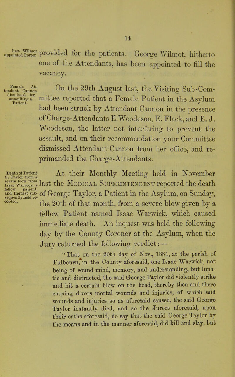 Goo. Wilmot appointed Porter provided for the patients. George Wilmot, hitherto one of the Attendants, has been appointed to fill the vacancy. Femalo At- tendant Cannon dismissed for assaulting a Patient. On the 29th August last, the Visiting Sub-Com- mittee reported that a Female Patient in the Asylum had been struck by Attendant Cannon in the presence of Charge-Attendants E.Woodeson, E. Flack, and E. J. Woodeson, the latter not interfering to prevent the assault, and on their recommendation your Committee dismissed Attendant Cannon from her office, and re- primanded the Charge-Attendants. Death of Patient At their Monthly Meeting held in November Isaac6Warwick)1^ last the Medical Superintendent reported the death and inquest sub- 0f George Taylor, a Patient in the Asylum, on Sunday, the 20th of that month, from a severe blow given by a fellow Patient named Isaac Warwick, which caused immediate death. An inquest was held the following day by the County Coroner at the Asylum, when the Jury returned the following verdict:— “That on the 20th day of Nov., 1881, at the parish of Fulbourn*in the County aforesaid, one Isaac Warwick, not being of sound mind, memory, and understanding, but luna- tic and distracted, the said George Taylor did violently strike and hit a certain blow on the head, thereby then and there causing divers mortal wounds and injuries, of which said wounds and injuries so as aforesaid caused, the said George Taylor instantly died, and so the Jurors aforesaid, upon their oaths aforesaid, do say that the said George Taylor by the means and in the manner aforesaid, did kill and slay, but