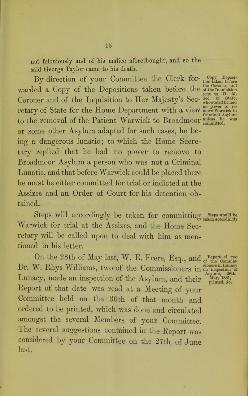 not feloniously and of liis malice afore thought, and so the said George Taylor came to his death. By direction of your Committee the Clerk for- tio^kenDbef°oSre warded a Copy of the Depositions taken before the of theTn“^fsitaiou Coroner and of the Inquisition to Her Majesty’s Sec- ®bo staled he had retary of State for the Home Department with a view move Warwick to J L Criminal Asylum to the removal of the Patient Warwick to Broadmoor 'vas or some other Asylum adapted for such cases, he be- ing a dangerous lunatic; to which the Home Secre- tary replied that he had no power to remove to Broadmoor Asylum a person who was not a Criminal Lunatic, and that before Warwick could be placed there he must be either committed for trial or indicted at the Assizes and an Order of Court for his detention ob- tained. Steps will accordingly be taken for committing steps would be x J o taken accordingly Warwick for trial at the Assizes, and the Home Sec- retary will be called upon to deal with him as men- tioned in his letter. On the 28th of May last, W. E. Frere, Esq., and 0JtTco°Ln™ Dr. W. Rhys Williams, two of the Commissioners in Lunacy, made an inspection of the Asylum, and their Report of that date was read at a Meeting of your Committee held on the 30th of that month and ordered to be printed, which was done and circulated amongst the several Members of your Committee. The several suggestions contained in the Report was considered by your Committee on the 27th of June last.