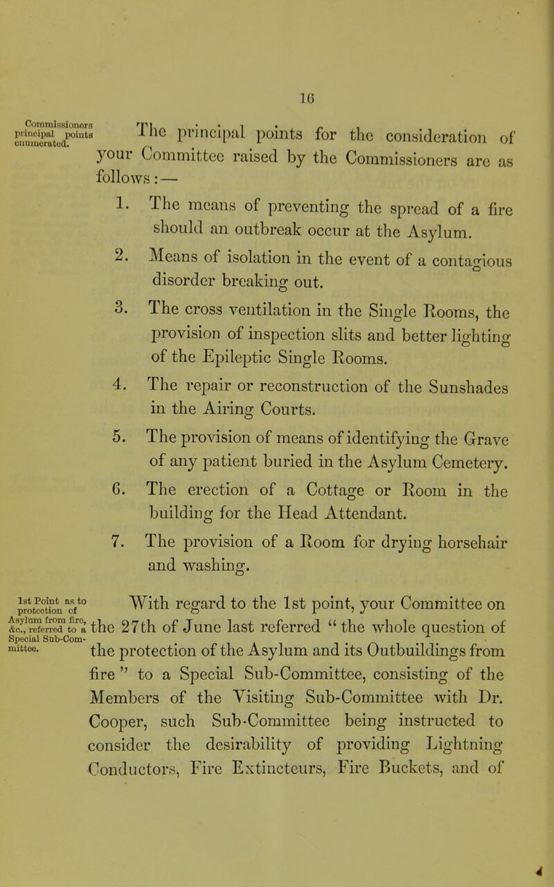 10 Commissioners rpi ' • 1 • r , p^^eafintB ine principal points for the consideration of ) oui Committee raised by the Commissioners are as follows: — 1. The means of preventing the spread of a fire should an outbreak occur at the Asylum. 2. Means of isolation in the event of a contagious O disorder breaking out. 3. The cross ventilation in the Single Rooms, the provision of inspection slits and better lighting of the Epileptic Single Rooms. 4. The repair or reconstruction of the Sunshades in the Airing Courts. 5. The provision of means of identifying the Grave of any patient buried in the Asylum Cemetery. G. The erection of a Cottage or Room in the building for the Head Attendant. 7. The provision of a Room for drying horsehair and washing. 1st Point as to protection of Asylum from firo, &c., referred to a Special Sub-Com- mittee. With regard to the 1st point, your Committee on the 27th of June last referred “ the whole question of the protection of the Asylum and its Outbuildings from fire ” to a Special Sub-Committee, consisting of the Members of the Visiting Sub-Committee with Dr. Cooper, such Sub-Committee being instructed to consider the desirability of providing Lightning Conductors, Fire Extincteurs, Fire Buckets, and of