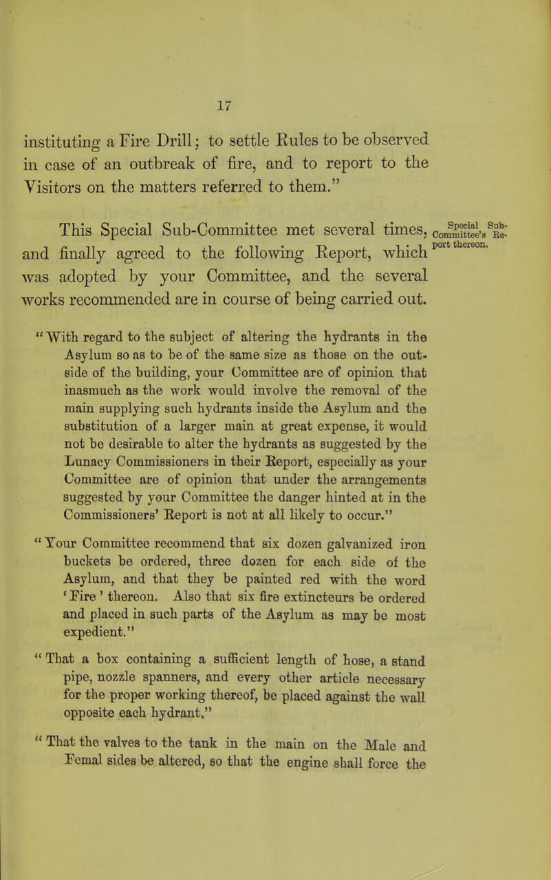 instituting a Fire Drill; to settle Rules to be observed in case of an outbreak of fire, and to report to the Visitors on the matters referred to them.” This Special Sub-Committee met several times, conK^iit and finally agreed to the following Report, whichpoittheieou’ was adopted by your Committee, and the several works recommended are in course of being carried out. “With regard to the subject of altering the hydrants in the Asylum so as to be of the same size as those on the out- side of the building, your Committee are of opinion that inasmuch as the work -would involve the removal of the main supplying such hydrants inside the Asylum and the substitution of a larger main at great expense, it would not be desirable to alter the hydrants as suggested by the Lunacy Commissioners in their Report, especially as your Committee are of opinion that under the arrangements suggested by your Committee the danger hinted at in the Commissioners’ Report is not at all likely to occur.” “ Tour Committee recommend that six dozen galvanized iron buckets be ordered, three dozen for each side of the Asylum, and that they be painted red with the word ‘ Fire ’ thereon. Also that six fire extincteurs be ordered and placed in such parts of the Asylum as may be most expedient.” “ That a box containing a sufficient length of hose, a stand pipe, nozzle spanners, and every other article necessary for the proper working thereof, be placed against the wall opposite each hydrant,” “ That the valves to the tank in the main on the Male and Femal sides be altered, so that the engine shall force the