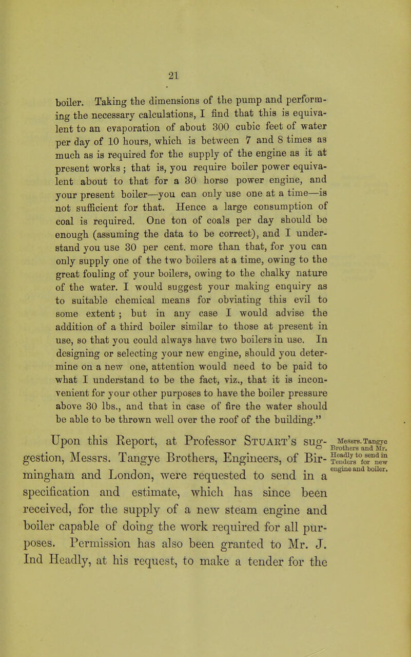 boiler. Taking the dimensions of the pump and perform- ing the necessary calculations, I find that this is equiva- lent to an evaporation of about 300 cubic feet of water per day of 10 hours, which is between 7 and 8 times as much as is required for the supply of the engine as it at present works ; that is, you require boiler power equiva- lent about to that for a 30 horse power engine, and your present boiler—you can only use one at a time—is not sufficient for that. Hence a large consumption of coal is required. One ton of coals per day should be enough (assuming the data to be correct), and I under- stand you use 30 per cent, more than that, for you can only supply one of the two boilers at a time, owing to the great fouling of your boilers, owing to the chalky nature of the water. I would suggest your making enquiry as to suitable chemical means for obviating this evil to some extent ; but in any case I would advise the addition of a third boiler similar to those at present in use, so that you could always have two boilers in use. In designing or selecting your new engine, should you deter- mine on a new one, attention would need to be paid to what I understand to be the fact, viz., that it is incon- venient for your other purposes to have the boiler pressure above 30 lbs., and that in case of fire the wrater should be able to be thrown well over the roof of the building.” Upon this Report, at Professor Stuart’s sug- gestion, Messrs. Tangye Brothers, Engineers, of Bir- mingham and London, were requested to send in a specification and estimate, which has since been received, for the supply of a new steam engine and boiler capable of doing the work required for all pur- poses. Permission has also been granted to Mr. J. Ind Headly, at his request, to make a tender for the Messrs. Tangye Brothers and Mr. Headly to send in Tenders for new engine and boiler.