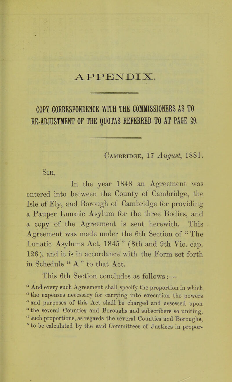 COPY CORRESPONDENCE WITH THE COMMISSIONERS AS TO RE-ADJUSTMENT OF THE QUOTAS REFERRED TO AT PAGE 29. Cambridge, 17 August, 1881. Sir, In the year 1848 an Agreement was entered into between the County of Cambridge, the Isle of Ely, and Borough of Cambridge for providing a Pauper Lunatic Asylum for the three Bodies, and a copy of the Agreement is sent herewith. This Agreement was made under the 6th Section of “ The Lunatic Asylums Act, 1845 ” (8th and 9th Tic, cap. 126), and it is in accordance with the Form set forth in Schedule “A” to that Act. This 6th Section concludes as follows:— “ And every such Agreement shall specify the proportion in which “ the expenses necessary for carrying into execution the powers “and purposes of this Act shall be charged and assessed upon “ the several Counties and Boroughs and subscribers so uniting, “ such proportions, as regards the several Counties and Boroughs, “to be calculated by the said Committees of Justices in propor-