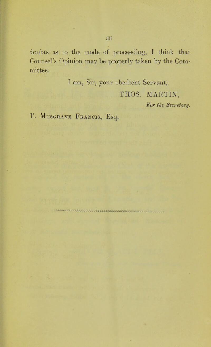 55 doubts as to the mode of proceeding, I think that Counsel’s Opinion may be properly taken by the Com- mittee. I am, Sir, your obedient Servant, THOS. MARTIN, For the Secretary. T. Musgrave Francis, Esq.