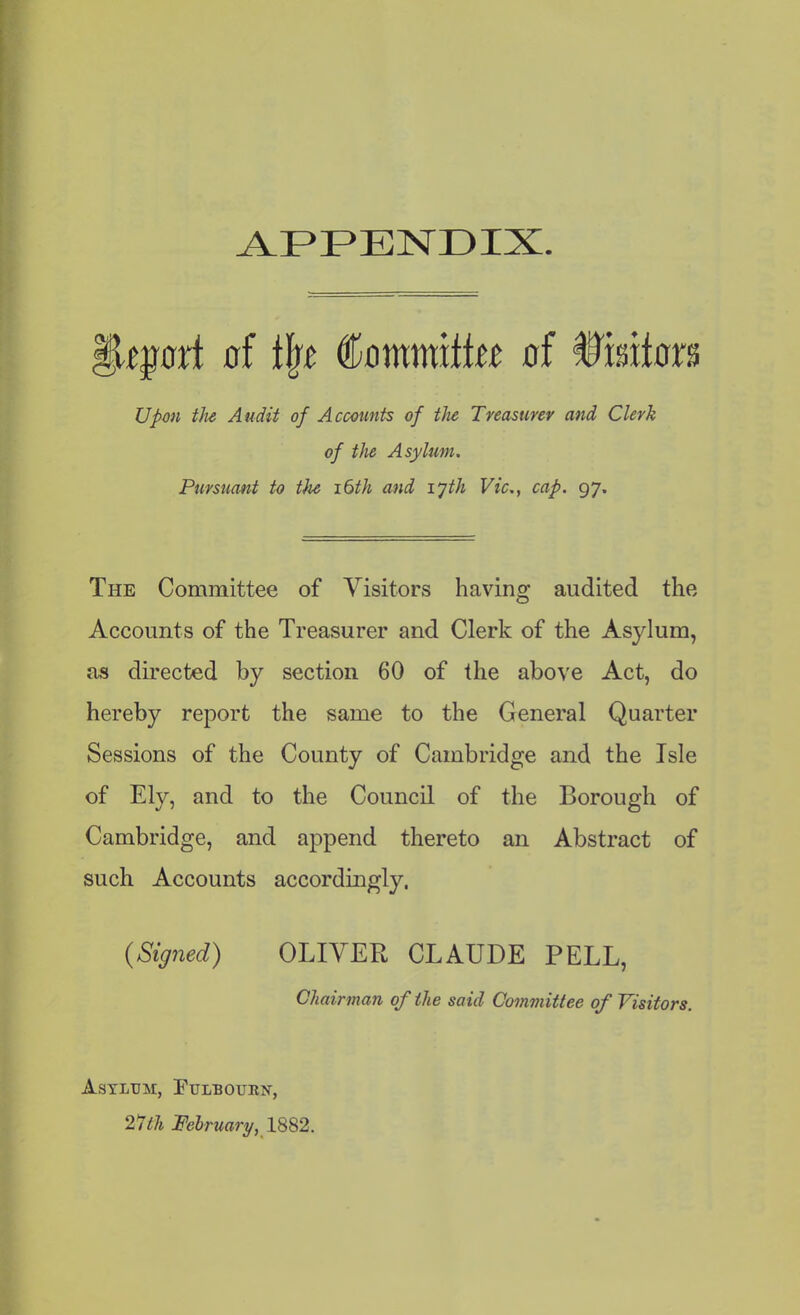 fkjrart of tlw Commiffw of fMtons Upon the Audit of Accounts of the Treasurer and Clerk of the Asylum. Pursuant to t)ie 16th and lyth Vic., cap. 97. The Committee of Visitors having audited the Accounts of the Treasurer and Clerk of the Asylum, as directed by section 60 of the above Act, do hereby report the same to the General Quarter Sessions of the County of Cambridge and the Isle of Ely, and to the Council of the Borough of Cambridge, and append thereto an Abstract of such Accounts accordingly, {Signed) OLIVER CLAUDE PELL, Chairman of the said Committee of Visitors. Asylum, Fulbourk, 27th February, 1882.
