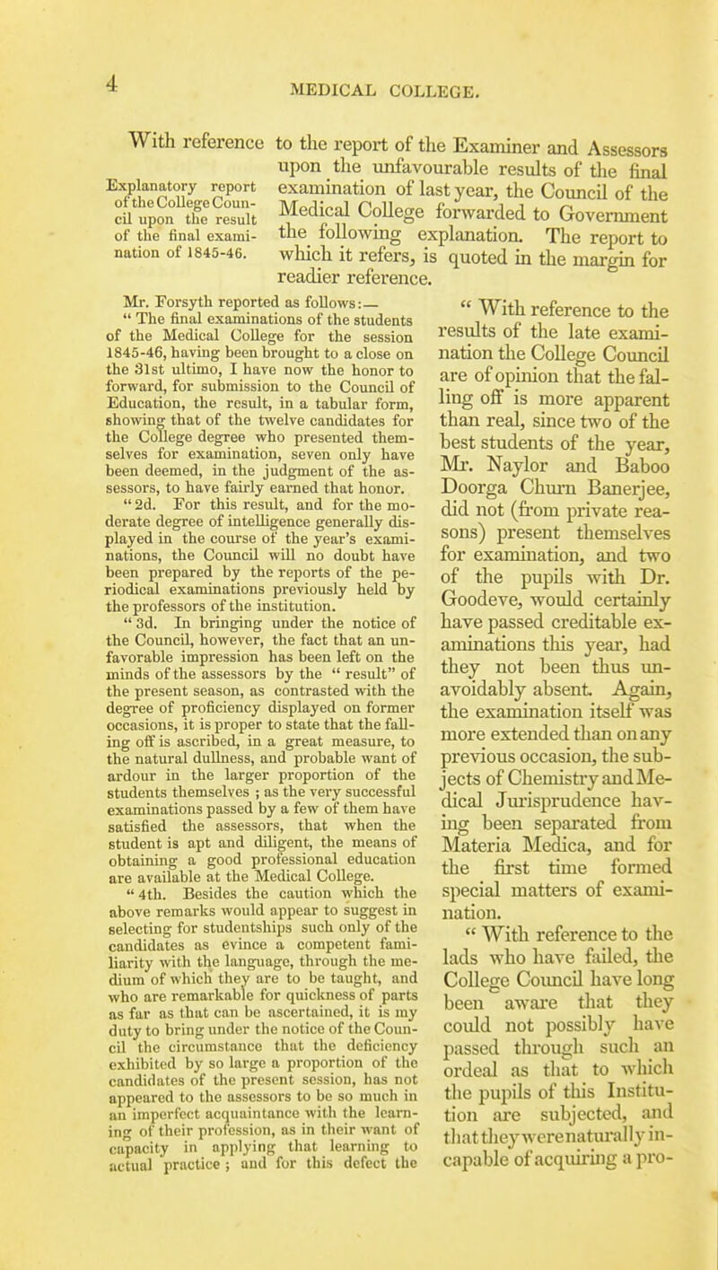 MEDICAL COLLEGE. With reference to the report of the Examiner and Assessors upon the unfavourable results of the final exammation of last year, the Council of the Medical College forwarded to Govenunent the_ foUowmg explanation. The report to which it refers, is quoted m the margin for readier reference. Explanatory report of the College Coun- cil upon the result of the final exami- nation of 1845-46. Mr. Forsyth reported as follows:  The final examinations of the students of the Medical College for the session 1845-46, having been brought to a close on the 31st ultimo, I have now the honor to forward, for submission to the Council of Education, the result, in a tabular form, showing that of the twelve candidates for the College degree who presented them- selves for examination, seven only have been deemed, in the judgment of the as- sessors, to have fairly earned that honor.  2d. For this result, and for the mo- derate degree of intelligence generally dis- played in the com-se of the year's exami- nations, the Council will no doubt have been prepared by the reports of the pe- riodical examinations previously held by the professors of the institution.  3d. In bringing under the notice of the Council, however, the fact that an un- favorable impression has been left on the minds of the assessors by the  result of the present season, as contrasted with the degree of proficiency displayed on former occasions, it is proper to state that the fall- ing off is ascribed, in a great measure, to the natural dullness, and probable want of ardour in the larger proportion of the students themselves ; as the very successful examinations passed by a few of them have satisfied the assessors, that when the student is apt and diligent, the means of obtaining a good professional education are available at the Medical College.  4th. Besides the caution which the above remarks would appear to suggest in selecting for studentships such only of the candidates as evince a competent fami- liarity yvith the language, through the me- dium of which they are to be taught, and who are remarkable for quickness of parts as far as that can be ascertained, it is my duty to bring under the notice of the Coun- cil the circumstance that the deficiency exhibited by so large a proportion of the candidates of the present session, has not appeared to the assessors to be so much in an imperfect acquaintance with the learn- ing of their profession, as in their want of capacity in applying that learning to actual practice ; and for this defect the  With reference to the results of the late exami- nation the CoUege Council are of opinion tliat the fal- ling off is more apparent than real, since two of the best students of the year, Mr. Naylor and Baboo Doorga Chm-n Banerjee, did not (from private rea- sons) present themselves for examination, and two of the pupils with Dr. Goodeve, would certainly have passed creditable ex- aminations this yeai, had they not been thus un- avoidably absent Again, the examination itself was more extended than on any previous occasion, the sub- jects of Chemistry and Me- dical Jm'isprudence hav- ing been separated from Materia Medica, and for the first time formed special matters of exami- nation.  With reference to the lads who have failed, the College Coimcil have long been aware that they could not possibly have passed through such an ordeal as that to which the pupils of this Institu- tion are subjected, and that they werenaturally in- capable of acquii-iiig a pro-