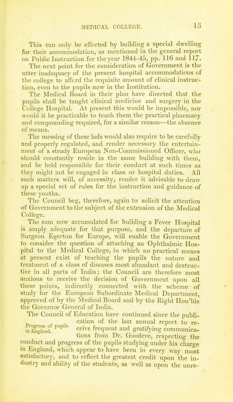 This can only be effected by building a special dwelling for their accommodation, as mentioned in the general report on Public Instruction for the year 1844-45, pp. 116 and 117- The next point for the consideration of Government is the utter inadequacy of the present hospital accommodations of the college to afford the requisite amount of clinical instruc- tion, even to the pupils now in the Institution. The Medical Board in their plan have directed that the pupils shall be taught clinical medicine and surgery in the College Hospital. At present this would be impossible, nor would it be practicable to teach them the practical pharmacy and compounding required, for a similar reason—the absence of means. The messing of these lads Avould also require to be carefully and properly regulated, and render necessary the entertaiii- ment of a steady European Non-Commissioned Oflicer, who should constantly reside in the same building with them, and be held responsible for their conduct at such times as they might not be engaged in class or hospital duties. All such matters will, of necessity, render it advisable to draw up a special set of rules for the instruction and guidance of these youths. The Council beg, therefore, again to solicit the attention of Government to the subject of the extension of the Medical College. The sum now accumulated for building a Fever Hospital is amply adequate for that purpose, and the departure of Surgeon Egerton for Europe, will enable the Government to consider the question of attaching an Ophthalmic Hos- pital to the Medical College, in which no practical means at present exist of teaching the pupils the nature and treatment of a class of diseases most abundant and destruc- tive in all parts of India; the Council are therefore most anxious to receive the decision of Government upon all these points, indirectly connected with the scheme of study for the European Subordinate Medical Department, approved of by the Medical Board and by the Right Hon'ble the Governor General of India. The Council of Education have continued since the publi- cation of the last annual report to re- in iSnd. ^^ frequent and gratifying communica- tions from Dr. Goodeve, respecting the conduct and progress of the pupils studying under his charge in England, which appear to have been in every way most satisfactory, and to reflect the greatest credit upon the in- dustry and ability of the students, as well as upon the unre-