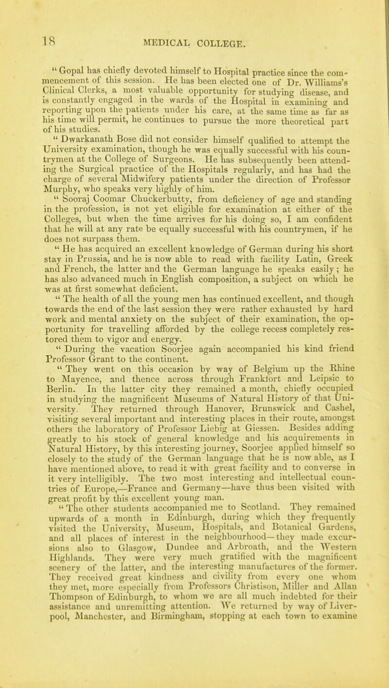  Gopal has chiefly devoted himself to Hospital practice since the com- mencement of this session. He has been elected one of Dr. Williams's Clinical Clerks, a most valuable opportunity for studying disease, and is constantly engaged in the wards of the Hospital in examining and reporting upon the patients under his care, at the same time as far as his time will permit, he continues to pursue the more theoretical part of his studies.  Dwarkanath Bose did not consider himself qualified to attempt the University examination, though he was equally successful -with his coun- trymen at the College of Surgeons. He has subsequently been attend- ing the Surgical practice of the Hospitals regularly, and has had the charge of several Midwifery patients under the direction of Professor Murphy, who speaks very highly of him.  Sooraj Coomar Chuckerbutty, from deficiency of age and standing in the profession, is not yet eligible for examination at either of the Colleges, but when the time arrives for his doing so, I am confident that he will at any rate be equally successful with his countrymen, if he does not surpass tbem. He has acquired an excellent knowledge of German during his short stay in Prussia, and he is now able to read with facility Latin, Greek and French, the latter and the German language he speaks easily; he has also advanced much in English composition, a subject on which he was at first somewhat deficient.  The health of all the young men has continued excellent, and though towards the end of the last session they were rather exhausted by hard work and mental anxiety on the subject of their examination, the op- portunity for travelling afforded by the college recess completely res- tored them to vigor and energy.  During the vacation Soorjee again accompanied his kind friend Professor Grant to the continent.  They went on this occasion by way of Belgium up the Rhine to Mayence, and thence across through Frankfort and Leipsic to Berlin. In the latter city they remained a month, chiefly occupied in studying the magnificent Museums of Natural History of that Uni- versity. They returned through Hanover, Brunswick and Cashel, visiting several important and interesting places in their route, amongst others the laboratory of Professor Liebig at Giessen. Besides adding greatly to his stock of general knowledge and his acquirements in Natural History, by this interesting journey, Soorjee applied himself so closely to the study of the German language that he is now able, as I have mentioned above, to read it with great facility and to converse in it very intelligibly. The two most interesting and intellectual coun- tries of Europe,—France and Germany—have thus been visited with great profit by this excellent young man.  The other students accompanied me to Scotland. They remained upwards of a montli in Edmburgh, during which they frequently visited the University, Museum, Hospitals, and Botanical Gardens, and all places of interest in the neighbourhood—they made excur- sions also to Glasgow, Dundee and Arbroath, and the Western Highlands. They were very much gratified with the magnificent scenery of the latter, and the interesting manufactures of the former. They received great kindness and civility from every one whom they met, more especially from Professors Christison, Miller and Allan Thompson of Edinburgh, to whom we are all much indebted for their assistance and unreniilting attention. AVe returned by way of Liver- pool, Manchester, and Birmingliam, stopping at each town to examine