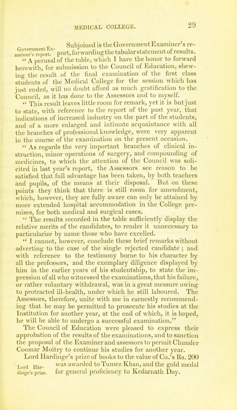 Subjoined is the GovenimeiitExaminer's re- aS°nereJort.''' port, forwarding the tabular statement of results.  A perusal of the table, which I have the honor to forward herewith, for submission to the Council of Education, shew- in- the result of the final examination of the first class students of the Medical College for the session which has just ended, will no doubt afford as much gratification to the Council, as it has done to the Assessors and to myself.  This result leaves little room for remark, yet it is but just to state, with reference to the report of the past year, that indications of increased industry on the part of the students, and of a more enlarged and intimate acquaintance with all the branches of professional knowledge, Avere very apparent hi the course of the examination on the present occasion.  As regards the very important branches of clinical in- struction, minor operations of surgery, and compounding of medicines, to which the attention of the Council was soli- cited in last year's report, the Assessors see reason to be satisfied that full advantage has been taken, by both teachers and pupils, of the means at their disposal. But on these points they think that there is still room for amendment, which, however, they are fully aware can only be attained by more extended hospital accommodation in the College pre- mises, for both medical and surgical cases. The results recorded in the table sufiiciently display the relative merits of the candidates, to render it unnecessary to particularize by name those who have excelled.  I cannot, however, conclude these brief remarks without adverting to the case of the single rejected candidate ; and with reference to the testimony borne to his character by all the professors, and the exemplary diligence displayed by him in the earlier years of his studentship, to state the im- pression of all who witnessed the examinations, that his failure, or rather voluntary withdrawal, was in a great measure owing to protracted ill-health, under which he still laboured. The Assessors, therefore, unite with me in earnestly recommend- ing that he may be permitted to prosecute his studies at the Institution for another year, at the end of which, it is hoped, he will be able to undergo a successful examination. The Council of Education were pleased to express their approbation of the results of the examinations, and to sanction the proposal of the Examiner and assessors to permit Chunder Coomar Moitry to continue his studies for another year. Lord Ilardinge's prize of books to the value of Co.'s Rs. 200 Lord Har-  '^ awarded to Tumez Khan, and the gold medal dingo's prize, for general proficiency to Kedarnath Day.